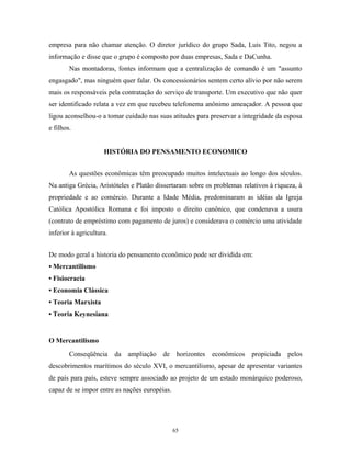 empresa para não chamar atenção. O diretor jurídico do grupo Sada, Luis Tito, negou a
informação e disse que o grupo é composto por duas empresas, Sada e DaCunha.
Nas montadoras, fontes informam que a centralização de comando é um "assunto
engasgado", mas ninguém quer falar. Os concessionários sentem certo alívio por não serem
mais os responsáveis pela contratação do serviço de transporte. Um executivo que não quer
ser identificado relata a vez em que recebeu telefonema anônimo ameaçador. A pessoa que
ligou aconselhou-o a tomar cuidado nas suas atitudes para preservar a integridade da esposa
e filhos.
HISTÓRIA DO PENSAMENTO ECONOMICO
As questões econômicas têm preocupado muitos intelectuais ao longo dos séculos.
Na antiga Grécia, Aristóteles e Platão dissertaram sobre os problemas relativos à riqueza, à
propriedade e ao comércio. Durante a Idade Média, predominaram as idéias da Igreja
Católica Apostólica Romana e foi imposto o direito canônico, que condenava a usura
(contrato de empréstimo com pagamento de juros) e considerava o comércio uma atividade
inferior à agricultura.
De modo geral a historia do pensamento econômico pode ser dividida em:
• Mercantilismo
• Fisiocracia
• Economia Clássica
• Teoria Marxista
• Teoria Keynesiana
O Mercantilismo
Conseqüência da ampliação de horizontes econômicos propiciada pelos
descobrimentos marítimos do século XVI, o mercantilismo, apesar de apresentar variantes
de país para país, esteve sempre associado ao projeto de um estado monárquico poderoso,
capaz de se impor entre as nações européias.
65
 
