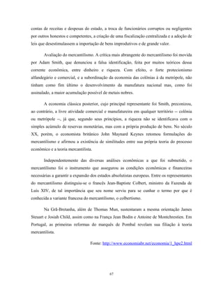 contas de receitas e despesas do estado, a troca de funcionários corruptos ou negligentes
por outros honestos e competentes, a criação de uma fiscalização centralizada e a adoção de
leis que desestimulassem a importação de bens improdutivos e de grande valor.
Avaliação do mercantilismo. A crítica mais abrangente do mercantilismo foi movida
por Adam Smith, que denunciou a falsa identificação, feita por muitos teóricos dessa
corrente econômica, entre dinheiro e riqueza. Com efeito, o forte protecionismo
alfandegário e comercial, e a subordinação da economia das colônias à da metrópole, não
tinham como fim último o desenvolvimento da manufatura nacional mas, como foi
assinalado, a maior acumulação possível de metais nobres.
A economia clássica posterior, cujo principal representante foi Smith, preconizou,
ao contrário, a livre atividade comercial e manufatureira em qualquer território -- colônia
ou metrópole --, já que, segundo seus princípios, a riqueza não se identificava com o
simples acúmulo de reservas monetárias, mas com a própria produção de bens. No século
XX, porém, o economista britânico John Maynard Keynes retomou formulações do
mercantilismo e afirmou a existência de similitudes entre sua própria teoria do processo
econômico e a teoria mercantilista.
Independentemente das diversas análises econômicas a que foi submetido, o
mercantilismo foi o instrumento que assegurou as condições econômicas e financeiras
necessárias a garantir a expansão dos estados absolutistas europeus. Entre os representantes
do mercantilismo distinguiu-se o francês Jean-Baptiste Colbert, ministro da Fazenda de
Luís XIV, de tal importância que seu nome serviu para se cunhar o termo por que é
conhecida a variante francesa do mercantilismo, o colbertismo.
Na Grã-Bretanha, além de Thomas Mun, sustentaram a mesma orientação James
Steuart e Josiah Child, assim como na França Jean Bodin e Antoine de Montchrestien. Em
Portugal, as primeiras reformas do marquês de Pombal revelam sua filiação à teoria
mercantilista.
Fonte: http://www.economiabr.net/economia/1_hpe2.html
67
 