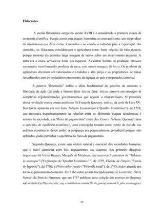 Fisiocratas
A escola fisiocrática surgiu no século XVIII e é considerada a primeira escola de
economia científica. Surgiu como uma reação iluminista ao mercantilismo, um subproduto
do absolutismo que dava ênfase à indústria e ao comércio voltados para a exportação. Ao
contrário, os fisiocratas consideravam a agricultura como fonte original de toda riqueza,
porque somente ela permitia larga margem de lucros sobre um investimento pequeno. A
terra era a única verdadeira fonte das riquezas. As outras formas de produção estavam
meramente transformando produtos da terra, com menor margem de lucro. Os produtos da
agricultura deveriam ser valorizados e vendidos a alto preço e os proprietários de terras
reconhecidos com os verdadeiros promotores da riqueza do país e respeitados como tal.
A palavra "fisiocracia" indica a idéia fundamental de governo da natureza e
liberdade de ação (de onde a famosa frase laissez faire, laissez passer) em oposição às
complexas regulamentações governamentais que regiam o mercantilismo. O promotor
dessa revolução contra o mercantilismo foi François Quesnay, médico da corte de Luís XV.
Sua teoria apareceu em seu livro Tableau Economique ("Quadro Econômico"), de 1758,
que mostrava esquematicamente as relações entre as diferentes classes econômicas e
setores da sociedade, e o "fluxo de pagamentos" entre elas. Com o Tableau, Quesnay criou
o conceito de equilíbrio econômico, uma concepção tomada como ponto de partida nas
análises econômicas desde então. A poupança era potencialmente prejudicial porque, não
aplicadas, podia perturbar o equilíbrio do fluxo de pagamentos.
Segundo Quesnay, existe uma ordem natural e essencial das sociedades humanas,
que é inútil contrariar com leis, regulamentos ou sistemas. Seu primeiro discípulo
importante foi Victor Riqueti, Marquês de Mirabeau, que escreveu Explication du "Tableau
économique" ("Explicação do 'Quadro Econômico' ") de 1759, Théorie de l'impôt ("Teoria
do Imposto"), de 1760; e Philosophie rurale ("Filosofia rural"), de 1763, todos girando em
torno ao pensamento do mestre. Em 1763 outro jovem discípulo juntou-se à corrente, Pierre
Samuel du Pont de Nemours, que em 1767 publicou uma coleção dos escritos de Quesnay
sob o título La Physiocratie; ou, constitution naturelle du gouvernement le plus avantageux
68
 