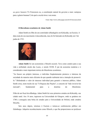au genre humain ("A Fisiocracia ou, a constituição natural do governo a mais vantajosa
para o gênero humano") do qual a escola tirou o seu nome.
Fonte: http://www.cobra.pages.nom.br/ft-fisiocracia.html
O liberalismo econômico de Adam Smith
Adam Smith era filho de um controlador alfandegário em Kirkcaldy, na Escócia. A
data exata do seu nascimento é desconhecida, mas ele foi batizado em Kirkcaldy em 5 de
junho de 1723.
Adam Smith foi um economista e filósofo escocês. Teve como cenário para a sua
vida o atribulado século das Luzes, o século XVIII. É pai da economia moderna e é
considerado o mais importante teórico do liberalismo econômico.
"Ao buscar seu próprio interesse, o indivíduo freqüentemente promove o interesse da
sociedade de maneira mais eficiente do que quando realmente tem a intenção de promovê-
lo." Defendendo o valor do interesse individual para garantir o interesse público, Adam
Smith criou, neste trecho de sua "A Riqueza das Nações", o conceito de "mão invisível do
mercado", fundamental para a doutrina do liberalismo.
Filho de um fiscal da alfândega, Adam Smith fez seus primeiros estudos em Kirkcaldy, sua
cidade natal. Aos 14 anos, ingressou na Universidade de Glasgow, onde se graduou em
1740 e conseguiu uma bolsa de estudos para a Universidade de Oxford, onde estudou
filosofia.
Seis anos depois, retornou à Escócia e tornou-se conferencista público em
Edimburgo. Adquiriu reconhecimento como filósofo, o que lhe proporcionou ser professor
69
 