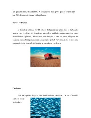 Em quarenta anos, utilizará 80%. A situação fica mais grave quando se considera
que 50% dos rios do mundo estão poluídos
Terras cultiváveis
O planeta é formado por 15 bilhões de hectares de terras, mas só 12% delas
servem para o cultivo. As demais correspondem a cidades, pastos, desertos, zonas
montanhosas e geleiras. Nas últimas três décadas, o total de terras atingidas por
secas severas dobrou por causa do aquecimento global. Na China, todos os anos uma
área equivalente à metade de Sergipe se transforma em deserto
Cardumes
Das 200 espécies de peixe com maior interesse comercial, 120 são exploradas
além do nível
sustentável.
7
 
