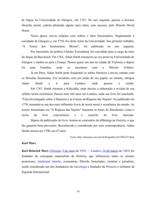 de lógica na Universidade de Glasgow, em 1751. No ano seguinte, passou a lecionar
filosofia moral, cadeira pleiteada alguns anos antes, sem sucesso, pelo filósofo David
Hume.
Nessa época, travou relações com nobres e altos funcionários, freqüentando a
sociedade de Glasgow e, em 1758, foi eleito reitor da Universidade. Seu primeiro trabalho,
"A Teoria dos Sentimentos Morais", foi publicado no ano seguinte.
Por intermédio do político Charles Townshend, foi convidado para o cargo de tutor
do duque de Buccleuch. Em 1763, Adam Smith renunciou ao seu posto na Universidade de
Glasgow e mudou-se para a França. Passou quase um ano na cidade de Toulouse e depois
foi para Genebra, onde se encontrou com o filósofo Voltaire.
Já em Paris, Adam Smith pode freqüentar os salões literários e travou contato com
os filósofos iluministas. Um incidente com um irmão de seu pupilo, no entanto, obrigou
Adam Smith a ir para Londres, onde passou a residir.
Em 1767, Smith retornou a Kirkcaldy, onde iniciou a elaboração e revisão de sua
célebre teoria econômica. Passou mais três anos em Londres, onde seu livro foi concluído.
"Uma Investigação sobre a Natureza e as Causas da Riqueza das Nações" foi publicado em
1776, tornando-se um dos mais influentes livros de teoria moral e econômica do mundo. As
teorias formuladas em "A Riqueza das Nações" lançaram as bases do liberalismo, como a
teoria da livre concorrência e o conceito de livre mercado.
Depois da publicação do livro, tornou-se comissário da alfândega na Escócia, o que
lhe garantiu bons proventos. Reconhecido e considerado por seus contemporâneos, Adam
Smith morreu em 1790, aos 67 anos.
Fonte: http://educacao.uol.com.br/biografias/ult1789u337.jhtm
Karl Marx
Karl Heinrich Marx (Tréveris, 5 de maio de 1818 — Londres, 14 de março de 1883) foi
fundador da concepção materialista da História, que influenciou todos os séculos
posteriores, intelectual alemão, economista, filósofo, historiador, cientista e jornalista,
sendo considerado um dos fundadores da Sociologia e fundador da Primeira e militante da
Segunda Internacional.
70
 