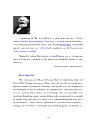 O pensamento de Marx tem influência em várias áreas, tais como: Filosofia,
História, Psicologia, Economia Política, Comunicação, Arquitetura, entre outras disciplinas.
Teve participação como elaborador teórico e como militante revolucionário no movimento
operário, escrevendo junto com Friedrich Engels, a pedido da Liga dos Comunistas, em
1848, o Manifesto Comunista.
Atualmente é bastante difícil analisar a sociedade humana sem se referenciar, em
maior ou menor grau, à produção de Karl Marx, apesar da polêmica causada por suas
afirmações.
Origem: Wikipédia, a enciclopédia livre.
Teoria Keynesiana
Até a publicação, em 1936, de The General Theory of Employment, Interest and
Money (1936; Teoria geral do emprego, do juro e da moeda), de John Maynard Keynes, a
explicação clássica das causas do desemprego dizia que elas eram determinadas pelas
estruturas rígidas do mercado de trabalho, que impediam que os salários baixassem até o
nível do ‘equilíbrio’.Keynes afirmou que o desemprego pode estar relacionado a uma
insuficiente demanda agregada ao mercado de bens, e não a um desequilíbrio no mercado
de trabalho. Essa insuficiência tem relação com o investimento planejado menor que a
reserva disponível. Também ressalta a importância das variações do nível de produção e
emprego, como movimentos equilibradores que permitiriam igualar o investimento e a
71
 