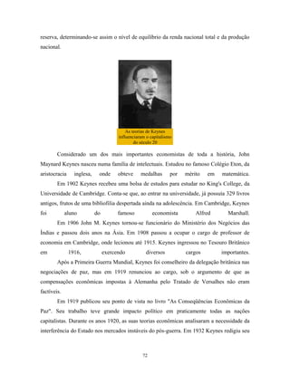 reserva, determinando-se assim o nível de equilíbrio da renda nacional total e da produção
nacional.
As teorias de Keynes
influenciaram o capitalismo
do século 20
Considerado um dos mais importantes economistas de toda a história, John
Maynard Keynes nasceu numa família de intelectuais. Estudou no famoso Colégio Eton, da
aristocracia inglesa, onde obteve medalhas por mérito em matemática.
Em 1902 Keynes recebeu uma bolsa de estudos para estudar no King's College, da
Universidade de Cambridge. Conta-se que, ao entrar na universidade, já possuía 329 livros
antigos, frutos de uma bibliofilia despertada ainda na adolescência. Em Cambridge, Keynes
foi aluno do famoso economista Alfred Marshall.
Em 1906 John M. Keynes tornou-se funcionário do Ministério dos Negócios das
Índias e passou dois anos na Ásia. Em 1908 passou a ocupar o cargo de professor de
economia em Cambridge, onde lecionou até 1915. Keynes ingressou no Tesouro Britânico
em 1916, exercendo diversos cargos importantes.
Após a Primeira Guerra Mundial, Keynes foi conselheiro da delegação britânica nas
negociações de paz, mas em 1919 renunciou ao cargo, sob o argumento de que as
compensações econômicas impostas à Alemanha pelo Tratado de Versalhes não eram
factíveis.
Em 1919 publicou seu ponto de vista no livro "As Conseqüências Econômicas da
Paz". Seu trabalho teve grande impacto político em praticamente todas as nações
capitalistas. Durante os anos 1920, as suas teorias econômicas analisaram a necessidade da
interferência do Estado nos mercados instáveis do pós-guerra. Em 1932 Keynes redigiu seu
72
 
