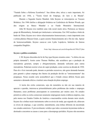 "Tratado Sobre a Reforma Econômica". Sua última obra, talvez a mais importante, foi
publicada em 1936, a "Teoria Geral do Emprego, do Juro e da Moeda".
Durante a Segunda Guerra Mundial, John Keynes se reincorporou ao Tesouro
Britânico. Em 1944 chefiou a delegação britânica na Conferência de Bretton Woods, que
deu origem ao Banco Mundial e ao Fundo Monetário Internacional.
John M. Keynes teve também uma vida social muito ativa. Pertenceu ao famoso
grupo de Bloomsburry, formado por intelectuais e aristocratas. Em 1942 recebeu o título de
barão de Tilton. Keynes teve vários relacionamentos homossexuais, o mais importante com
o artista plástico Duncan Grant, a quem assistiu financeiramente até o fim da vida. Apesar
da homossexualidade, Keynes casou-se com Lydia Lopokova, bailarina da famosa
companhia Diaghilev.
Fonte: http://educacao.uol.com.br/biografias/ult1789u337.jhtm
Keynes e política econômica
J. M. Keynes discordou da lei de Say (que Keynes resumiu como : "a oferta cria sua
própria demanda"). Assim como Thomas Malthus, não acreditava que a produção de
mercadorias gerariam, sempre e obrigatoriamente, demanda suficiente para outras
mercadorias. Poderiam ocorrer crises de super-produção, como ocorreu na década de 1930.
Para ele o livre mercado pode, durante os períodos recessivos, não gerar demanda bastante
para garantir o pleno emprego dos fatores de produção devido ao "entesouramento" das
poupanças. Nessa ocasião seria aconselhável que o Estado criasse déficits fiscais para
aumentar a demanda efetiva e instituir uma situação de pleno emprego.
A teoria dos ciclos comerciais, seja ela monetária ou não em sua maneira de
apreciar a questão, interessa-se primordialmente pelos problemas das rendas e empregos
flutuantes; esses problemas preocuparam os economistas por muitos anos. Os estudos
primitivos sobre os ciclos comerciais raramente empregaram muita evidência empírica, mas
pelo menos nos Estados Unidos da América a macroanálise existiu durante meio século.
Keynes fez a ênfase recair inteiramente sobre os níveis de renda, que segundo ele, afetavam
os níveis de emprego, o que constitui, naturalmente, uma ênfase diferente da encontrada
nos estudos anteriores. É provavelmente verídico que toda a economia keynesiana tenha-se
destinado a encontrar as causas e curas para o desemprego periódico. Keynes não encontrou
73
 