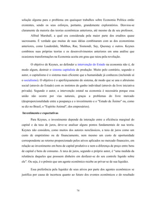 solução alguma para o problema em quaisquer trabalhos sobre Economia Política então
existentes, sendo os seus esforços, portanto, grandemente exploratórios. Desviou-se
claramente da maioria das teorias econômicas anteriores, até mesmo da de seu professor,
Alfred Marshall, a qual era considerada pela maior parte dos eruditos quase
sacrossanta. É verdade que muitas de suas idéias combinaram com as dos economistas
anteriores, como Lauderdale, Malthus, Rae, Sismondi, Say, Quesnay e outros. Keynes
combinou suas próprias teorias e os desenvolvimentos anteriores em uma análise que
ocasionou transformações na Economia aceita em grau que raiou pela revolução.
O objetivo de Keynes, ao defender a intervenção do Estado na economia não é, de
modo algum, destruir o sistema capitalista de produção. Muito pelo contrário, segundo o
autor, o capitalismo é o sistema mais eficiente que a humanidade já conheceu (incluindo aí
o socialismo). O objetivo é o aperfeiçoamento do sistema, de modo que se una o altruísmo
social (através do Estado) com os instintos do ganho individual (através da livre iniciativa
privada). Segundo o autor, a intervenção estatal na economia é necessária porque essa
união não ocorre por vias naturais, graças a problemas do livre mercado
(desproporcionalidade entre a poupança e o investimento e o "Estado de Ânimo" ou, como
se diz no Brasil, o "Espírito Animal", dos empresários).
Investimento e expectativas
Para Keynes, o investimento depende da interação entre a eficiência marginal do
capital e da taxa de juros, deve-se analisar alguns pontos fundamentais de sua teoria.
Keynes não considera, como muitos dos autores neoclássicos, a taxa de juros como um
custo de empréstimo ou de financiamento, nem mesmo um custo de oportunidade
correspondente ao retorno proporcionado pelos ativos aplicados no mercado financeiro, em
relação ao investimento em bens de capital produtivo e nem a diferença de preço entre bens
de capital e bens de consumo. A taxa de juros, segundo o próprio autor, é “uma medida da
relutância daqueles que possuem dinheiro em desfazer-se do seu controle líquido sobre
ele”. Ou seja, é o prêmio que um agente econômico recebe ao privar-se de sua liquidez.
Essa preferência pela liquidez de seus ativos por parte dos agentes econômicos se
justifica por causa de incerteza quanto ao futuro dos eventos econômicos e do resultado
74
 