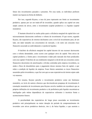 futuro dos investimentos passados e presentes. Por essa razão, os indivíduos preferem
manter sua riqueza na forma de dinheiro.
Por isso, segundo Keynes, a taxa de juros representa um limite ao investimento
produtivo, apenas por ser um trade-off do investidor, quando aplica seu capital em uma
ampla carteira de ativos, entre o investimento (capital produtivo) e a liquidez (capital
monetário).
É bastante discutível as razões pelas quais a eficiência marginal do capital deve ser
necessariamente decrescente conforme o volume de investimento. O que ocorre, segundo
Keynes, são expectativas de retornos declinantes com o nível de investimento para, de um
lado, um dado tamanho (ou crescimento) do mercado, e do outro um crescente risco
financeiro associado ao endividamento e à perda de liquidez.
O declínio da eficiência marginal do capital decorre de sua escassez decrescente
com o volume demandado, como ocorre com qualquer ativo de capital. Para ativos de
capital produtivo, o limite para o investimento é dado pelo mercado dos bens produzidos
com esse capital. O declínio do seu rendimento marginal se dá devido aos crescentes custos
financeiros decorrentes de amortizações e dívidas contraídas pela empresa investidora, ou
ainda o fluxo de desembolsos para o pagamento desses mesmos bens de capital, o que
reduz a condição de liquidez da empresa. Esses fatores aumentam os riscos financeiros
assumidos pelos investidores, o que faz com que as suas expectativas de retorno sejam cada
vez menores.
Em resumo, Keynes percebe o investimento produtivo como um fenômeno
monetário, ao invés de autores clássicos que desvinculavam poupança de investimento.A
conotação monetária do investimento para Keynes envolve também em reconhecer que as
próprias definições do investimento produtivo e de preferência pela liquidez encontram-se
interligados pela mútua dependência de expectativas referentes à incerteza frente a
acontecimentos futuros.
A peculiaridade das expectativas de longo prazo associadas ao investimento
produtivo está principalmente na maior duração do período de comprometimento do
investidor com ativos produtivos duráveis, isto é, de baixa liquidez, o que acarreta a
75
 