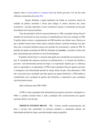 impacto sobre a teoria política e a política fiscal de muitos governos. Foi um dos mais
influentes economistas do século XX.
Keynes defendeu o papel regulatório do Estado na economia, através de
medidas de política monetária e fiscal, para mitigar os efeitos adversos dos ciclos
econômicos - recessão, depressão e booms econômicos. Keynes é considerado um dos pais
da moderna teoria macroeconômica.
Uma das principais variáveis macroeconômicas é o PIB, ou produto interno bruto.O
tamanho do crescimento de uma economia é contabilizado por meio das variações no PIB.
O gráfico abaixo mostra o comportamento do PIB brasileiro nos últimos anos. Observa-se
que o produto interno bruto sofreu muitas variações durante o período mostrado, isso quer
dizer que a economia brasileira passou por períodos de crescimentos e queda do PIB. Os
períodos de quedas acentuadas do PIB são chamados de recessão, a recessão é muito ruim
para o país porque gera aumentos no nível de desemprego.
O produto interno bruto é a soma de tudo aquilo que é produzido na economia de um
país. É a produção das empresas nacionais ou multinacionais, é o consumo das famílias e
governos num determinado período de tempo e as exportações líquidas que é a diferença
entre as exportações e as importações. O PIB é toda a produção feita por agentes nacionais
e estrangeiros num determinado período de tempo dentro do país. Para determinar o PIB
não é necessário que a produção seja feita apenas por agentes brasileiros, o PIB também é
contabilizado com a produção de agentes não brasileiros, o importante é que a produção
seja feita dentro do país.
Qual a diferença entre PIB e PNB?
O PIB é o toda a produção feita internamente por agentes nacionais e estrangeiros, o
PNB é o produto nacional bruto, é toda a produção feita exclusivamente por agentes
nacionais dentro e fora do país.
PRODUTO INTERNO BRUTO – PIB - Volume, medido monetariamente, dos
bens e serviços não consumidos no processo produtivo e produzidos durante um
determinado período de tempo, num determinado espaço geográfico
78
 