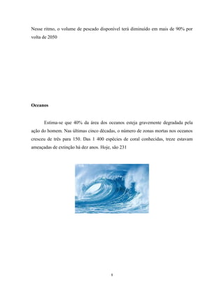 Nesse ritmo, o volume de pescado disponível terá diminuído em mais de 90% por
volta de 2050
Oceanos
Estima-se que 40% da área dos oceanos esteja gravemente degradada pela
ação do homem. Nas últimas cinco décadas, o número de zonas mortas nos oceanos
cresceu de três para 150. Das 1 400 espécies de coral conhecidas, treze estavam
ameaçadas de extinção há dez anos. Hoje, são 231
8
 