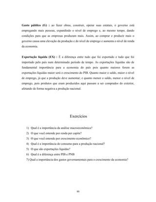 Gasto público (G) : ao fazer obras, construir, operar suas estatais, o governo está
empregando mais pessoas, expandindo o nível de emprego e, ao mesmo tempo, dando
condições para que as empresas produzam mais. Assim, ao comprar e produzir mais o
governo causa uma elevação da produção e do nível de emprego e aumenta o nível de renda
da economia.
Exportação líquida (EX) : É a diferença entre tudo que foi exportado e tudo que foi
importado pelo país num determinado período de tempo. As exportações líquidas são de
fundamental importância para a economia do país pois quanto maiores forem as
exportações líquidas maior será o crescimento do PIB. Quanto maior o saldo, maior o nível
de emprego, já que a produção deve aumentar; e quanto menor o saldo, menor o nível de
emprego, pois produtos que eram produzidos aqui passam a ser comprados do exterior,
afetando de forma negativa a produção nacional.
Exercícios
1) Qual é a importância da análise macroeconômica?
2) O que você entende por renda per capita?
3) O que você entende por crescimento econômico?
4) Qual é a importância do consumo para a produção nacional?
5) O que são exportações líquidas?
6) Qual é a diferença entre PIB e PNB
7) Qual a importância dos gastos governamentais para o crescimento da economia?
80
 