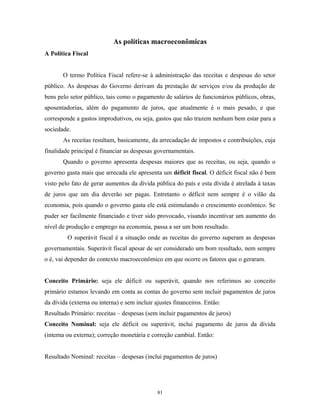 As políticas macroeconômicas
A Política Fiscal
O termo Política Fiscal refere-se à administração das receitas e despesas do setor
público. As despesas do Governo derivam da prestação de serviços e/ou da produção de
bens pelo setor público, tais como o pagamento de salários de funcionários públicos, obras,
aposentadorias, além do pagamento de juros, que atualmente é o mais pesado, e que
corresponde a gastos improdutivos, ou seja, gastos que não trazem nenhum bem estar para a
sociedade.
As receitas resultam, basicamente, da arrecadação de impostos e contribuições, cuja
finalidade principal é financiar as despesas governamentais.
Quando o governo apresenta despesas maiores que as receitas, ou seja, quando o
governo gasta mais que arrecada ele apresenta um déficit fiscal. O déficit fiscal não é bem
visto pelo fato de gerar aumentos da dívida pública do país e esta dívida é atrelada à taxas
de juros que um dia deverão ser pagas. Entretanto o déficit nem sempre é o vilão da
economia, pois quando o governo gasta ele está estimulando o crescimento econômico. Se
puder ser facilmente financiado e tiver sido provocado, visando incentivar um aumento do
nível de produção e emprego na economia, passa a ser um bom resultado.
O superávit fiscal é a situação onde as receitas do governo superam as despesas
governamentais. Superávit fiscal apesar de ser considerado um bom resultado, nem sempre
o é, vai depender do contexto macroeconômico em que ocorre os fatores que o geraram.
Conceito Primário: seja ele déficit ou superávit, quando nos referimos ao conceito
primário estamos levando em conta as contas do governo sem incluir pagamentos de juros
da dívida (externa ou interna) e sem incluir ajustes financeiros. Então:
Resultado Primário: receitas – despesas (sem incluir pagamentos de juros)
Conceito Nominal: seja ele déficit ou superávit, inclui pagamento de juros da dívida
(interna ou externa); correção monetária e correção cambial. Então:
Resultado Nominal: receitas – despesas (inclui pagamentos de juros)
81
 
