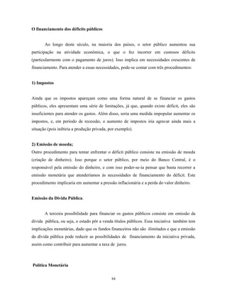 O financiamento dos déficits públicos
Ao longo deste século, na maioria dos países, o setor público aumentou sua
participação na atividade econômica, o que o fez incorrer em custosos déficits
(particularmente com o pagamento de juros). Isso implica em necessidades crescentes de
financiamento. Para atender a essas necessidades, pode-se contar com três procedimentos:
1) Impostos
Ainda que os impostos apareçam como uma forma natural de se financiar os gastos
públicos, eles apresentam uma série de limitações, já que, quando existe déficit, eles são
insuficientes para atender os gastos. Além disso, seria uma medida impopular aumentar os
impostos, e, em período de recessão, o aumento de impostos iria agravar ainda mais a
situação (pois inibiria a produção privada, por exemplo).
2) Emissão de moeda;
Outro procedimento para tentar enfrentar o déficit público consiste na emissão de moeda
(criação de dinheiro). Isso porque o setor público, por meio do Banco Central, é o
responsável pela emissão do dinheiro, e com isso poder-se-ia pensar que basta recorrer a
emissão monetária que atenderíamos às necessidades de financiamento do déficit. Este
procedimento implicaria em aumentar a pressão inflacionária e a perda do valor dinheiro.
Emissão da Dívida Pública.
A terceira possibilidade para financiar os gastos públicos consiste em emissão da
dívida pública, ou seja, o estado pôr a venda títulos públicos. Essa iniciativa também tem
implicações monetárias, dado que os fundos financeiros não são ilimitados e que a emissão
da dívida pública pode reduzir as possibilidades de financiamento da iniciativa privada,
assim como contribuir para aumentar a taxa de juros.
Política Monetária
84
 