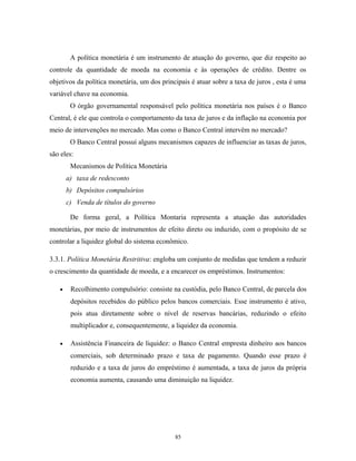 A política monetária é um instrumento de atuação do governo, que diz respeito ao
controle da quantidade de moeda na economia e às operações de crédito. Dentre os
objetivos da política monetária, um dos principais é atuar sobre a taxa de juros , esta é uma
variável chave na economia.
O órgão governamental responsável pelo política monetária nos países é o Banco
Central, é ele que controla o comportamento da taxa de juros e da inflação na economia por
meio de intervenções no mercado. Mas como o Banco Central intervêm no mercado?
O Banco Central possui alguns mecanismos capazes de influenciar as taxas de juros,
são eles:
Mecanismos de Política Monetária
a) taxa de redesconto
b) Depósitos compulsórios
c) Venda de títulos do governo
De forma geral, a Política Montaria representa a atuação das autoridades
monetárias, por meio de instrumentos de efeito direto ou induzido, com o propósito de se
controlar a liquidez global do sistema econômico.
3.3.1. Política Monetária Restritiva: engloba um conjunto de medidas que tendem a reduzir
o crescimento da quantidade de moeda, e a encarecer os empréstimos. Instrumentos:
• Recolhimento compulsório: consiste na custódia, pelo Banco Central, de parcela dos
depósitos recebidos do público pelos bancos comerciais. Esse instrumento é ativo,
pois atua diretamente sobre o nível de reservas bancárias, reduzindo o efeito
multiplicador e, consequentemente, a liquidez da economia.
• Assistência Financeira de liquidez: o Banco Central empresta dinheiro aos bancos
comerciais, sob determinado prazo e taxa de pagamento. Quando esse prazo é
reduzido e a taxa de juros do empréstimo é aumentada, a taxa de juros da própria
economia aumenta, causando uma diminuição na liquidez.
85
 