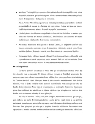 • Venda de Títulos públicos: quando o Banco Central vende títulos públicos ele retira
moeda da economia, que é trocada pelos títulos. Desta forma há uma contração dos
meios de pagamento e da liquidez da economia.
3.3.2. Política Monetária Expansiva: é formada por medidas que tendem a acelerar
a quantidade de moeda e a baratear os empréstimos (baixar as taxas de juros).
Incidirá positivamente sobre a demanda agregada. Instrumentos:
• Diminuição do recolhimento compulsório: o Banco Central diminui os valores que
toma em custódia dos bancos comerciais, possibilitando um aumento do efeito
multiplicador, e da liquidez da economia como um todo.
• Assistência Financeira de Liquidez: o Banco Central, ao emprestar dinheiro aos
bancos comerciais, aumenta o prazo do pagamento e diminui a taxa de juros. Essas
medidas ajudam a diminuir a taxa de juros da economia, e a aumentar a liquidez.
• Compra de títulos públicos: quando o Banco Central compra títulos públicos há uma
expansão dos meios de pagamento, que é a moeda dada em troca dos títulos. Com
isso, ocorre uma redução na taxa de juros e um aumento da liquidez.
Os títulos públicos
Os títulos públicos são ativos de renda fixa que se constituem em boa opção de
investimento para a sociedade. Os títulos públicos possuem a finalidade primordial de
captar recursos para o financiamento da dívida pública, bem como para financiar atividades
do Governo Federal, como educação, saúde e infra-estrutura.Anteriormente, sem muitos
recursos, você só podia comprar títulos públicos indiretamente pela aquisição de cotas de
fundos de investimento. Neste tipo de investimento, as instituições financeiras funcionam
como intermediários ao adquirirem os títulos públicos, que compõem as carteiras dos
fundos, com os recursos oriundos de suas aplicações.
No caso do Tesouro Direto, você pode comprar diretamente os títulos que desejar,
com redução do custo de intermediação.Isso ocorre porque você monta a sua própria
carteira de investimentos, ao escolher os prazos e os indexadores dos títulos conforme seu
interesse. Esse programa permite que o pequeno investidor administre diretamente suas
aplicações.Se preferir também, poderá autorizar uma das instituições financeiras habilitadas
86
 
