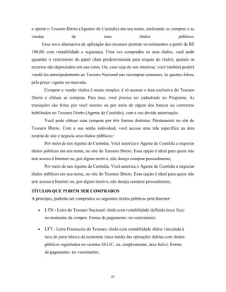 a operar o Tesouro Direto (Agentes de Custódia) em seu nome, realizando as compras e as
vendas de seus títulos públicos.
Essa nova alternativa de aplicação dos recursos permite investimentos a partir de R$
100,00, com rentabilidade e segurança. Uma vez comprados os seus títulos, você pode
aguardar o vencimento do papel (data predeterminada para resgate do título), quando os
recursos são depositados em sua conta. Ou, caso seja do seu interesse, você também poderá
vendê-los antecipadamente ao Tesouro Nacional nas recompras semanais, às quartas-feiras,
pelo preço vigente no mercado.
Comprar e vender títulos é muito simples: é só acessar a área exclusiva do Tesouro
Direto e efetuar as compras. Para isso, você precisa ser cadastrado no Programa. As
transações são feitas por você mesmo ou por meio de algum dos bancos ou corretoras
habilitados no Tesouro Direto (Agente de Custódia), com a sua devida autorização.
Você pode efetuar suas compras por três formas distintas: Diretamente no site do
Tesouro Direto. Com a sua senha individual, você acessa uma tela específica na área
restrita do site e negocia seus títulos públicos;~
Por meio de um Agente de Custódia. Você autoriza o Agente de Custódia a negociar
títulos públicos em seu nome, no site do Tesouro Direto. Essa opção é ideal para quem não
tem acesso à Internet ou, por algum motivo, não deseja comprar pessoalmente;
Por meio de um Agente de Custódia. Você autoriza o Agente de Custódia a negociar
títulos públicos em seu nome, no site do Tesouro Direto. Essa opção é ideal para quem não
tem acesso à Internet ou, por algum motivo, não deseja comprar pessoalmente;
TÍTULOS QUE PODEM SER COMPRADOS
A princípio, poderão ser comprados os seguintes títulos públicos pela Internet:
• LTN - Letra do Tesouro Nacional: título com rentabilidade definida (taxa fixa)
no momento da compra. Forma de pagamento: no vencimento;
• LFT - Letra Financeira do Tesouro: título com rentabilidade diária vinculada à
taxa de juros básica da economia (taxa média das operações diárias com títulos
públicos registrados no sistema SELIC, ou, simplesmente, taxa Selic). Forma
de pagamento: no vencimento;
87
 