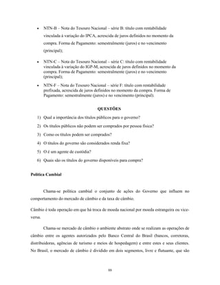 • NTN-B – Nota do Tesouro Nacional – série B: título com rentabilidade
vinculada à variação do IPCA, acrescida de juros definidos no momento da
compra. Forma de Pagamento: semestralmente (juros) e no vencimento
(principal);
• NTN-C – Nota do Tesouro Nacional – série C: título com rentabilidade
vinculada à variação do IGP-M, acrescida de juros definidos no momento da
compra. Forma de Pagamento: semestralmente (juros) e no vencimento
(principal);
• NTN-F – Nota do Tesouro Nacional – série F: título com rentabilidade
prefixada, acrescida de juros definidos no momento da compra. Forma de
Pagamento: semestralmente (juros) e no vencimento (principal).
QUESTÕES
1) Qual a importância dos títulos públicos para o governo?
2) Os títulos públicos não podem ser comprados por pessoa física?
3) Como os títulos podem ser comprados?
4) O títulos do governo são considerados renda fixa?
5) O é um agente de custódia?
6) Quais são os títulos do governo disponíveis para compra?
Política Cambial
Chama-se política cambial o conjunto de ações do Governo que influem no
comportamento do mercado de câmbio e da taxa de câmbio.
Câmbio é toda operação em que há troca de moeda nacional por moeda estrangeira ou vice-
versa.
Chama-se mercado de câmbio o ambiente abstrato onde se realizam as operações de
câmbio entre os agentes autorizados pelo Banco Central do Brasil (bancos, corretoras,
distribuidoras, agências de turismo e meios de hospedagem) e entre estes e seus clientes.
No Brasil, o mercado de câmbio é dividido em dois segmentos, livre e flutuante, que são
88
 