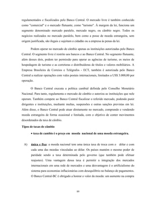 regulamentados e fiscalizados pelo Banco Central. O mercado livre é também conhecido
como "comercial" e o mercado flutuante, como "turismo". À margem da lei, funciona um
segmento denominado mercado paralelo, mercado negro, ou câmbio negro. Todos os
negócios realizados no mercado paralelo, bem como a posse de moeda estrangeira, sem
origem justificada, são ilegais e sujeitam o cidadão ou a empresa às penas da lei.
Podem operar no mercado de câmbio apenas as instituições autorizadas pelo Banco
Central. O segmento livre é restrito aos bancos e ao Banco Central. No segmento flutuante,
além desses dois, podem ter permissão para operar as agências de turismo, os meios de
hospedagem de turismo e as corretoras e distribuidoras de títulos e valores mobiliários. A
Empresa Brasileira de Correios e Telégrafos - ECT, também é autorizada pelo Banco
Central a realizar operações com vales postais internacionais, limitados a US$ 3.000,00 por
operação.
O Banco Central executa a política cambial definida pelo Conselho Monetário
Nacional. Para tanto, regulamenta o mercado de câmbio e autoriza as instituições que nele
operam. Também compete ao Banco Central fiscalizar o referido mercado, podendo punir
dirigentes e instituições, mediante multas, suspensões e outras sanções previstas em lei.
Além disso, o Banco Central pode atuar diretamente no mercado, comprando e vendendo
moeda estrangeira de forma ocasional e limitada, com o objetivo de conter movimentos
desordenados da taxa de câmbio.
Tipos de taxas de câmbio
• taxa de cambio é o preço em moeda nacional de uma moeda estrangeira.
A) única e fixa: a moeda nacional tem uma única taxa de troca com o dólar e com
cada uma das moedas vinculadas ao dólar. Os países mantém o mesmo poder de
paridade sendo a taxa determinada pelo governo (que também pode efetuar
reajustes). Uma vantagem dessa taxa é permitir a integração dos mercados
internacionais em uma rede de mercados e uma desvantagem é o artificialismo do
sistema para economias inflacionárias com desequilibrio no balanço de pagamentos.
O Banco Central-BC é obrigado a honrar o valor da moeda: um aumento na compra
89
 