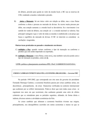 de dólares, pressão para queda no valor da moeda local, o BC usa as reservas de
US$, vendendo a moeda e reduzindo a pressão.
B) única e flutuante: há um único valor em relação ao dólar, mas a taxa flutua
conforme a oferta e procura no mercado de divisas. Se ocorre muita procura por
dólar, sua cotação aumenta e a moeda local se desvaloriza. Se o movimento é no
sentido de venda de dólares, sua cotação cai e a moeda nacional se valoriza. Sua
principal vantagem é que o valor de todas as moedas é estabelecido a um preço que
busca o equilibrio do mercado de divisas. O BC só intervém se considerar as
oscilações exageradas.
Outras taxas praticadas no passado e atualmente em desuso:
C) múltipla e fixa: quando variam conforme o tipo de transação ou conforme o
produto que está sendo importado ou exportado;
D) múltipla e flutuante: a taxa flutua, como em C, mas também varia de acordo com o
tipo de transação ou produto, como em B;
UFPR- política e planejamento econômico-PPE / Prof. VAMBERTO SANTANA /
CRISES CAMBIAIS ENFRENTADAS PELA ECONOMIA BRASILEIRA - Governo FHC
No período 1995-2002, que corresponde aos oito anos do governo do presidente
Fernando Henrique Cardoso, a economia brasileira passou por crises cambiais sérias, em
decorrência , principalmente, de crises financeiras verificadas no contexto internacional
que acabaram por se refletir internamente. Pode-se dizer que nem todas essas crises se
esgotaram nos anos em que ocorreram; elas acabaram gerando uma série de efeitos
colaterais que se estenderam para os períodos seguintes, afetando, de forma direta e
indireta, diversos setores e atividades econômicas do País.
As crises cambiais que afetaram a economia brasileira tiveram sua origem,
principalmente, nos desequilíbrios ocorridos em outras economias e menos no que se
90
 