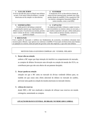 1. TAXA DE JUROS
O nível elevado dos juros no Brasil atrai dólares
ao país. Com maior oferta de dólares, a moeda
americana cai de cotação e se desvaloriza;
2. EXTERIOR
A moeda dos EUA se desvalorizou diante de
outras divisas internacionais, portanto tam- bém
perdeu diante do real(R$). Com a queda do US$
no exterior, estrangeiros buscaram refúgio em
outras moedas, como o real (R$);
3. EXPORTAÇÕES
O saldo positivo da balança comercial
(exportações maiores que importações) traz
dólares ao país. O acréscimo na entrada, permite
maior volume de divisas: o dólar abundante tem
queda na cotação.
4. CAPTAÇÃO
As empresas privadas voltaram a captar recursos
com investidores no exterior, desta vez em reais, o
que sinaliza expectativa de que o dólar ainda perca
força contra as demais moedas, inclusive a
brasileira.
5. RISCO-PAÍS
Com a queda do risco-país e melhora nos fundamentos da economia, investidores alocaram mais
recursos para o Brasil, o que aprecia (ou valoriza) o real(R$). O risco-país em baixa torna mais baratas
as captações no exterior, tanto por parte do governo como das empresas, o que atrai mais dólares.
MOTIVOS PARA O GOVERNO COMPRAR (OU VENDER) DÓLARES
1. forçar alta na cotação
embora o BC negue que haja intenção de interferir no comportamento do mercado,
as compras de dólares favorecem uma elevação na cotação da moeda dos EUA, ou
contribuem para que não caia abaixo de um patamar desejado;
2. forçar queda na cotação
situação em que o BC entra no mercado de divisas vendendo dólares para, na
medida em que causa uma oferta adicional de dólares no mercado de cambio,
provocar uma queda na cotação da moeda americana no mercado interno;
3. reforço de reservas
desde 2003, o BC tem sinalizado a intenção de reforçar suas reservas em moeda
estrangeira, aumentando as compras.
ATUAÇÃO DO BANCO CENTRAL DO BRASIL NO MERCADO CAMBIAL
92
 