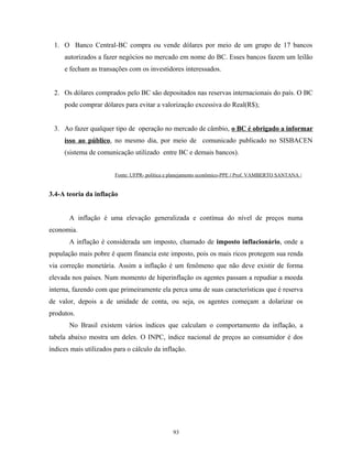 1. O Banco Central-BC compra ou vende dólares por meio de um grupo de 17 bancos
autorizados a fazer negócios no mercado em nome do BC. Esses bancos fazem um leilão
e fecham as transações com os investidores interessados.
2. Os dólares comprados pelo BC são depositados nas reservas internacionais do país. O BC
pode comprar dólares para evitar a valorização excessiva do Real(R$);
3. Ao fazer qualquer tipo de operação no mercado de câmbio, o BC é obrigado a informar
isso ao público, no mesmo dia, por meio de comunicado publicado no SISBACEN
(sistema de comunicação utilizado entre BC e demais bancos).
Fonte: UFPR- política e planejamento econômico-PPE / Prof. VAMBERTO SANTANA /
3.4-A teoria da inflação
A inflação é uma elevação generalizada e contínua do nível de preços numa
economia.
A inflação é considerada um imposto, chamado de imposto inflacionário, onde a
população mais pobre é quem financia este imposto, pois os mais ricos protegem sua renda
via correção monetária. Assim a inflação é um fenômeno que não deve existir de forma
elevada nos países. Num momento de hiperinflação os agentes passam a repudiar a moeda
interna, fazendo com que primeiramente ela perca uma de suas características que é reserva
de valor, depois a de unidade de conta, ou seja, os agentes começam a dolarizar os
produtos.
No Brasil existem vários índices que calculam o comportamento da inflação, a
tabela abaixo mostra um deles. O INPC, índice nacional de preços ao consumidor é dos
índices mais utilizados para o cálculo da inflação.
93
 