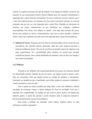 naturais e o capital ocasionam este tipo de inflação. Com relação ao trabalho, se houver um
aumento na sua remuneração (salário) haverá inflação pois esse aumento normalmente é
repassado para o preço final das mercadorias. No que se refere aos recursos naturais, que é
o caso das matérias-primas, um aumento nos seus custos ocasionará aumento no custo de
produção, que por sua vez será repassado para o preço final. Podendo ser decorrente de
aumento nos preços internacionais ou por problemas nas condições climáticas
(sazonalidade). Por último, com relação ao capital , caso haja uma elevação dos juros,
haverá uma restrição no acesso a financiamentos, pois com os juros elevados o dinheiro
torna-se mais caro e portanto esse alto custo será repassado para o preço das mercadorias.
1) Inflação de Lucros: Empresas que tem força de mercado podem elevar o preço de suas
mercadorias sem enfrentar maiores obstáculos, dado que estas empresas possuem o
poder de estabelecer preços. No caso de existirem um grande número de empresas com
estas características, há a possibilidade delas entrarem em acordo para elevação
conjunta dos preços, com o intuito deliberado de aumentar a taxa de lucro em relação a
seus custos de produção.
3.4.2 Deflação
Entende-se por deflação uma queda generalizada dos preços na economia durante
um determinado período. Quando ela está no início, seu impacto torna-se positivo sob a
ótica do consumidor final que gastará menos na compra de produtos e mercadorias.
Entretanto, na medida em que se aprofunda, seus efeitos negativos começam a abalando o
sistema econômico como um todo.
Caso a queda nos preços perdure por longa data, o lucro das indústrias e demais
atividades da economia começa a decair (redução do nível de atividade). Com isso a
produção fica comprometida, na medida em que torna-se pouco atrativa em função dos
menores ganhos. A partir daí, passam a existir situações onde as empresas começam a
paralisar periodicamente seu processo produtivo.
Para medir a inflação são utilizados vários índices. Seguem abaixo os mais
utilizados na análise conjuntural:
95
 