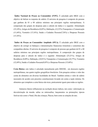 Índice Nacional de Preços ao Consumidor (INPC). É calculado pelo IBGE com o
objetivo de balizar os reajustes de salário. O universo de pesquisa é composto de pessoas
que ganham de 01 a 08 salários mínimos nas principais regiões metropolitanas. A
composição dos grupos de despesas para o cálculo do índice é o seguinte: Alimentação
(33,10%), Artigos de Residência (8,85%), Habitação, (12,53%) Transportes e Comunicação
(11,44%), Vestuário (13,16%), Saúde e Cuidados Pessoais(7,56%) e Despesas Pessoais
(13,36%).
Índice de Preços ao Consumidor Ampliado (IPCA). É calculado pelo IBGE com o
objetivo de corrigir os balanços e demonstrações financeiras trimestrais e semestrais das
companhias abertas. O universo de pesquisa é composto de pessoas que ganham de 01 a 40
salários mínimos nas principais regiões metropolitanas. A composição dos grupos de
despesas para o cálculo do índice é o seguinte: Alimentação (25,21%), Artigos de
Residência (8,09%), Habitação, (10,91%) Transportes e Comunicação (18,77%), Vestuário
(12,49%), Saúde e Cuidados Pessoais(8,85%) e Despesas Pessoais (15,68%).
Cesta Básica: este índice é calculado mensalmente pelo DIEESE, em dezesseis regiões
metropolitanas, nas quatro regiões geográficas brasileiras. Esta pesquisa estima o valor das
cestas de alimentos em diversas localidades do Brasil. Também estima o valor do salário
necessário de acordo com preceitos constitucionais levando em conta a ração mínima. Os
alimentos que compõem a cesta básica são treze, praticamente iguais para todas as regiões.
Inúmeros fatores influenciam na oscilação desses índices, tais como: valorização ou
desvalorização da moeda; safras ou entressafras; lançamentos ou promoções; épocas
festivas tais como o Natal, Dia das crianças, Páscoa, bem como as estações do ano.
96
 