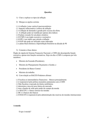 Questões
1) Citar e explicar os tipos de inflação
2) Marque as opções corretas
( ) A inflação é uma variável macroeconômica
( ) Imposto inflacionário é reflexo da inflação
( ) A inflação de demanda é gerada pelo excesso de oferta
( ) A inflação pode ser medida por apenas dois índices
( ) O plano cruzado foi um plano ortodoxo
( ) O CMN é um órgão executivo e normativo
( ) O IPC é um índice que calcula a inflação
( ) O IGP não pode ser utilizado como indexador
( ) o plano Real eliminou a hiperinflação brasileira na década de 90
3) Comente a frase abaixo
Òrgão de cúpula do Sistema Financeiro Nacional, o CMN não desempenha função
executiva, apenas tem funções normativas. Hoje em dia o CMN é composto por três
membros:
• Ministro da Fazenda (Presidente);
• Ministro do Planejamento Orçamento e Gestão; e
• Presidente do Banco Central.
• Ministro do trabalho
4) Com relação ao BACEN Podemos afirmar:
( ) Fiscaliza os intermediários financeiros – Bancos principalmente
( ) è responsável pela política monetária juntamente com o CMN
( ) Não fiscaliza o mercado de títulos mobiliários
( ) determina a taxa de juros básica do mercado
( ) tem a função de zelar pelo poder de compra da moeda
( ) o BACEN é o banco emissor de moedas
( ) BC é o bancos dos bancos
( ) O BACEN é responsável pela administração das reservas de moedas internacionais
A moeda
O que é moeda?
97
 