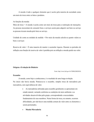 A moeda é todo e qualquer elemento que é aceito pela maioria da sociedade como
um meio de troca entre os bens e produtos.
As funções da moeda:
Meio de troca = A moeda é aceita como um meio de troca para a realização de transações.
As pessoas necessitam de consumir bens e serviços assim para adquirir um bem ou serviço
as pessoas trocam moeda pelo bem ou serviço.
Unidade de conta ou unidade de medida = Por meio da moeda calcula-se quanto valem os
bens e serviços
Reserva de valor = É uma maneira de manter e acumular riqueza. Durante os períodos de
inflação essa função de reserva de valor é perdida pois na inflação a moeda perde seu valor.
Origem e Evolução do Dinheiro
Fonte: http://www.bcb.gov.br/?ORIGEMOEDA
Escambo
A moeda, como hoje a conhecemos, é o resultado de uma longa evolução.
No início não havia moeda. Praticava-se o escambo, simples troca de mercadoria por
mercadoria, sem equivalência de valor.
• As mercadorias utilizadas para escambo geralmente se apresentam em
estado natural, variando conforme as condições de meio ambiente e as
atividades desenvolvidas pelo grupo, correspondendo a necessidades
fundamentais de seus membros. Nesta forma de troca, no entanto, ocorrem
dificuldades, por não haver uma medida comum de valor entre os elementos a
serem permutados.
• Moeda-Mercadoria
98
 