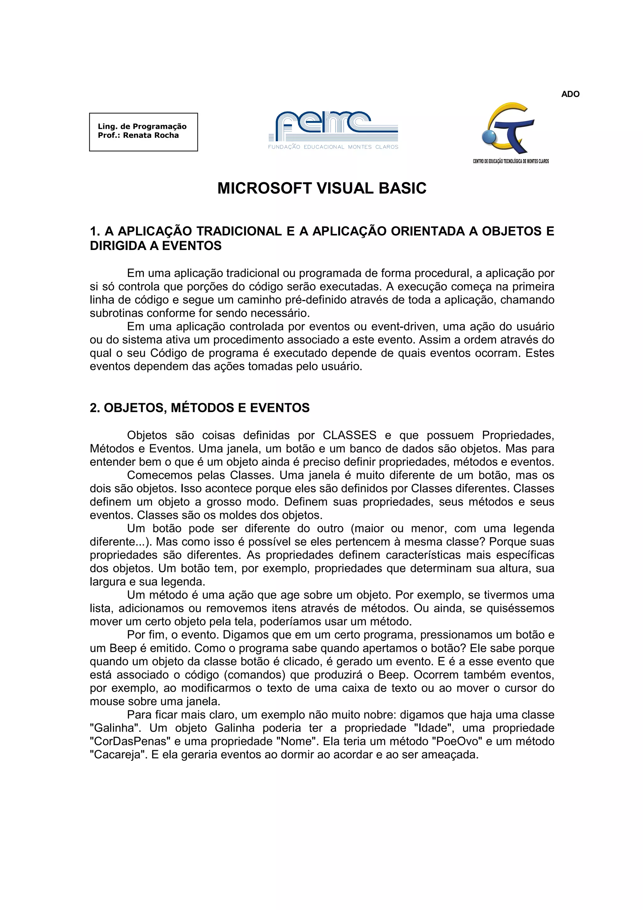 ADO


 Ling. de Programação
 Prof.: Renata Rocha




                        MICROSOFT VISUAL BASIC

1. A APLICAÇÃO TRADICIONAL E A APLICAÇÃO ORIENTADA A OBJETOS E
DIRIGIDA A EVENTOS

       Em uma aplicação tradicional ou programada de forma procedural, a aplicação por
si só controla que porções do código serão executadas. A execução começa na primeira
linha de código e segue um caminho pré-definido através de toda a aplicação, chamando
subrotinas conforme for sendo necessário.
       Em uma aplicação controlada por eventos ou event-driven, uma ação do usuário
ou do sistema ativa um procedimento associado a este evento. Assim a ordem através do
qual o seu Código de programa é executado depende de quais eventos ocorram. Estes
eventos dependem das ações tomadas pelo usuário.


2. OBJETOS, MÉTODOS E EVENTOS

        Objetos são coisas definidas por CLASSES e que possuem Propriedades,
Métodos e Eventos. Uma janela, um botão e um banco de dados são objetos. Mas para
entender bem o que é um objeto ainda é preciso definir propriedades, métodos e eventos.
        Comecemos pelas Classes. Uma janela é muito diferente de um botão, mas os
dois são objetos. Isso acontece porque eles são definidos por Classes diferentes. Classes
definem um objeto a grosso modo. Definem suas propriedades, seus métodos e seus
eventos. Classes são os moldes dos objetos.
        Um botão pode ser diferente do outro (maior ou menor, com uma legenda
diferente...). Mas como isso é possível se eles pertencem à mesma classe? Porque suas
propriedades são diferentes. As propriedades definem características mais específicas
dos objetos. Um botão tem, por exemplo, propriedades que determinam sua altura, sua
largura e sua legenda.
        Um método é uma ação que age sobre um objeto. Por exemplo, se tivermos uma
lista, adicionamos ou removemos itens através de métodos. Ou ainda, se quiséssemos
mover um certo objeto pela tela, poderíamos usar um método.
        Por fim, o evento. Digamos que em um certo programa, pressionamos um botão e
um Beep é emitido. Como o programa sabe quando apertamos o botão? Ele sabe porque
quando um objeto da classe botão é clicado, é gerado um evento. E é a esse evento que
está associado o código (comandos) que produzirá o Beep. Ocorrem também eventos,
por exemplo, ao modificarmos o texto de uma caixa de texto ou ao mover o cursor do
mouse sobre uma janela.
        Para ficar mais claro, um exemplo não muito nobre: digamos que haja uma classe
"Galinha". Um objeto Galinha poderia ter a propriedade "Idade", uma propriedade
"CorDasPenas" e uma propriedade "Nome". Ela teria um método "PoeOvo" e um método
"Cacareja". E ela geraria eventos ao dormir ao acordar e ao ser ameaçada.
 