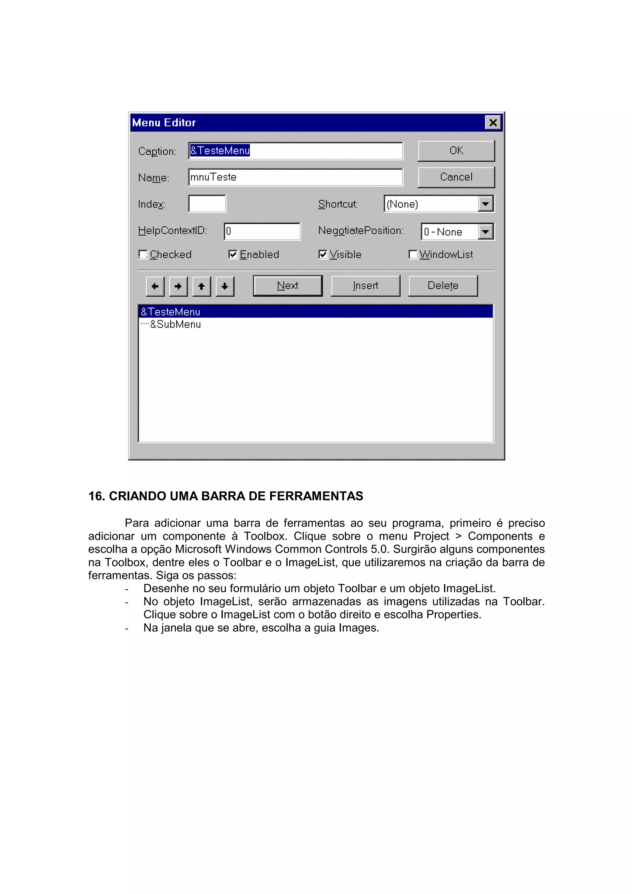 16. CRIANDO UMA BARRA DE FERRAMENTAS

       Para adicionar uma barra de ferramentas ao seu programa, primeiro é preciso
adicionar um componente à Toolbox. Clique sobre o menu Project > Components e
escolha a opção Microsoft Windows Common Controls 5.0. Surgirão alguns componentes
na Toolbox, dentre eles o Toolbar e o ImageList, que utilizaremos na criação da barra de
ferramentas. Siga os passos:
       - Desenhe no seu formulário um objeto Toolbar e um objeto ImageList.
       - No objeto ImageList, serão armazenadas as imagens utilizadas na Toolbar.
          Clique sobre o ImageList com o botão direito e escolha Properties.
       - Na janela que se abre, escolha a guia Images.
 