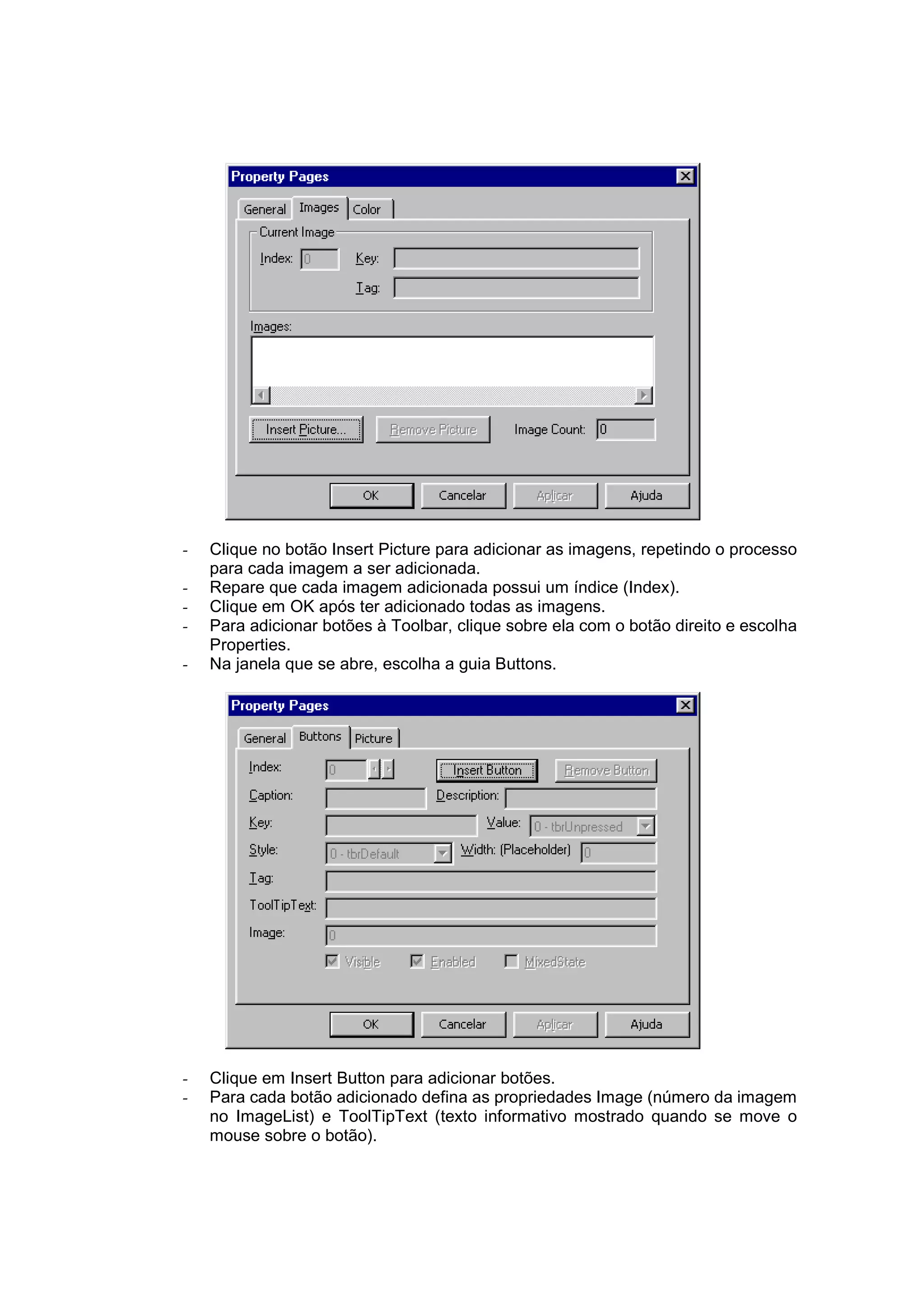 -   Clique no botão Insert Picture para adicionar as imagens, repetindo o processo
    para cada imagem a ser adicionada.
-   Repare que cada imagem adicionada possui um índice (Index).
-   Clique em OK após ter adicionado todas as imagens.
-   Para adicionar botões à Toolbar, clique sobre ela com o botão direito e escolha
    Properties.
-   Na janela que se abre, escolha a guia Buttons.




-   Clique em Insert Button para adicionar botões.
-   Para cada botão adicionado defina as propriedades Image (número da imagem
    no ImageList) e ToolTipText (texto informativo mostrado quando se move o
    mouse sobre o botão).
 