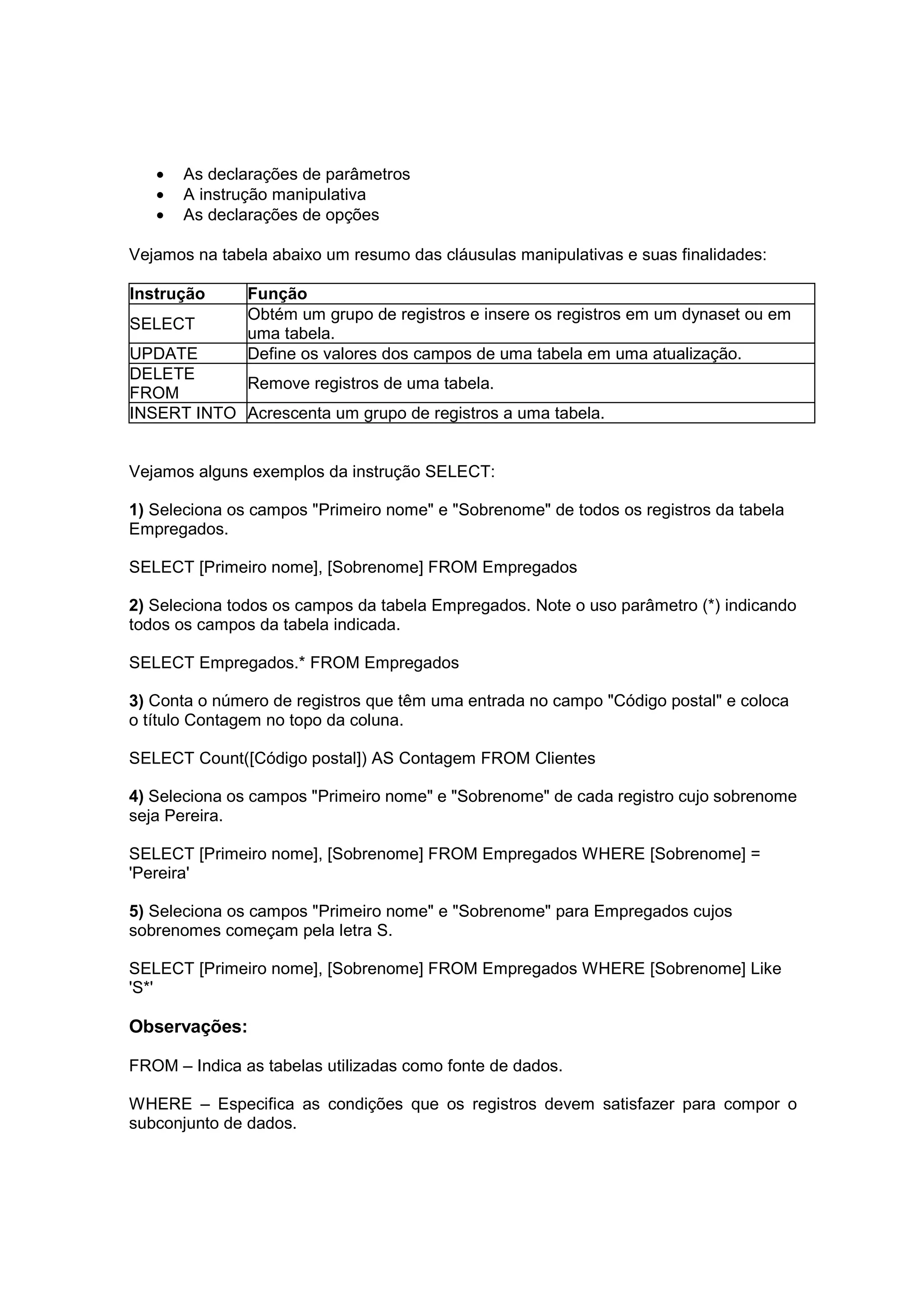 •   As declarações de parâmetros
   •   A instrução manipulativa
   •   As declarações de opções

Vejamos na tabela abaixo um resumo das cláusulas manipulativas e suas finalidades:

Instrução      Função
               Obtém um grupo de registros e insere os registros em um dynaset ou em
SELECT
               uma tabela.
UPDATE         Define os valores dos campos de uma tabela em uma atualização.
DELETE
            Remove registros de uma tabela.
FROM
INSERT INTO Acrescenta um grupo de registros a uma tabela.


Vejamos alguns exemplos da instrução SELECT:

1) Seleciona os campos "Primeiro nome" e "Sobrenome" de todos os registros da tabela
Empregados.

SELECT [Primeiro nome], [Sobrenome] FROM Empregados

2) Seleciona todos os campos da tabela Empregados. Note o uso parâmetro (*) indicando
todos os campos da tabela indicada.

SELECT Empregados.* FROM Empregados

3) Conta o número de registros que têm uma entrada no campo "Código postal" e coloca
o título Contagem no topo da coluna.

SELECT Count([Código postal]) AS Contagem FROM Clientes

4) Seleciona os campos "Primeiro nome" e "Sobrenome" de cada registro cujo sobrenome
seja Pereira.

SELECT [Primeiro nome], [Sobrenome] FROM Empregados WHERE [Sobrenome] =
'Pereira'

5) Seleciona os campos "Primeiro nome" e "Sobrenome" para Empregados cujos
sobrenomes começam pela letra S.

SELECT [Primeiro nome], [Sobrenome] FROM Empregados WHERE [Sobrenome] Like
'S*'

Observações:

FROM – Indica as tabelas utilizadas como fonte de dados.

WHERE – Especifica as condições que os registros devem satisfazer para compor o
subconjunto de dados.
 