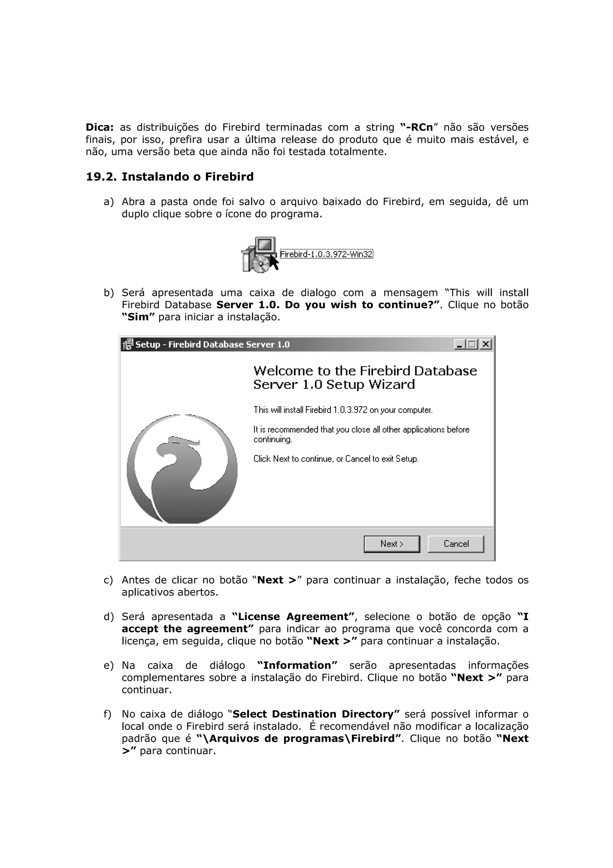 Dica: as distribuições do Firebird terminadas com a string “-RCn” não são versões
finais, por isso, prefira usar a última release do produto que é muito mais estável, e
não, uma versão beta que ainda não foi testada totalmente.

19.2. Instalando o Firebird

   a) Abra a pasta onde foi salvo o arquivo baixado do Firebird, em seguida, dê um
      duplo clique sobre o ícone do programa.




   b) Será apresentada uma caixa de dialogo com a mensagem “This will install
      Firebird Database Server 1.0. Do you wish to continue?”. Clique no botão
      “Sim” para iniciar a instalação.




   c) Antes de clicar no botão “Next >” para continuar a instalação, feche todos os
      aplicativos abertos.

   d) Será apresentada a “License Agreement”, selecione o botão de opção “I
      accept the agreement” para indicar ao programa que você concorda com a
      licença, em seguida, clique no botão “Next >” para continuar a instalação.

   e) Na caixa de diálogo “Information” serão apresentadas informações
      complementares sobre a instalação do Firebird. Clique no botão “Next >” para
      continuar.

   f) No caixa de diálogo “Select Destination Directory” será possível informar o
      local onde o Firebird será instalado. É recomendável não modificar a localização
      padrão que é “Arquivos de programasFirebird”. Clique no botão “Next
      >” para continuar.
 