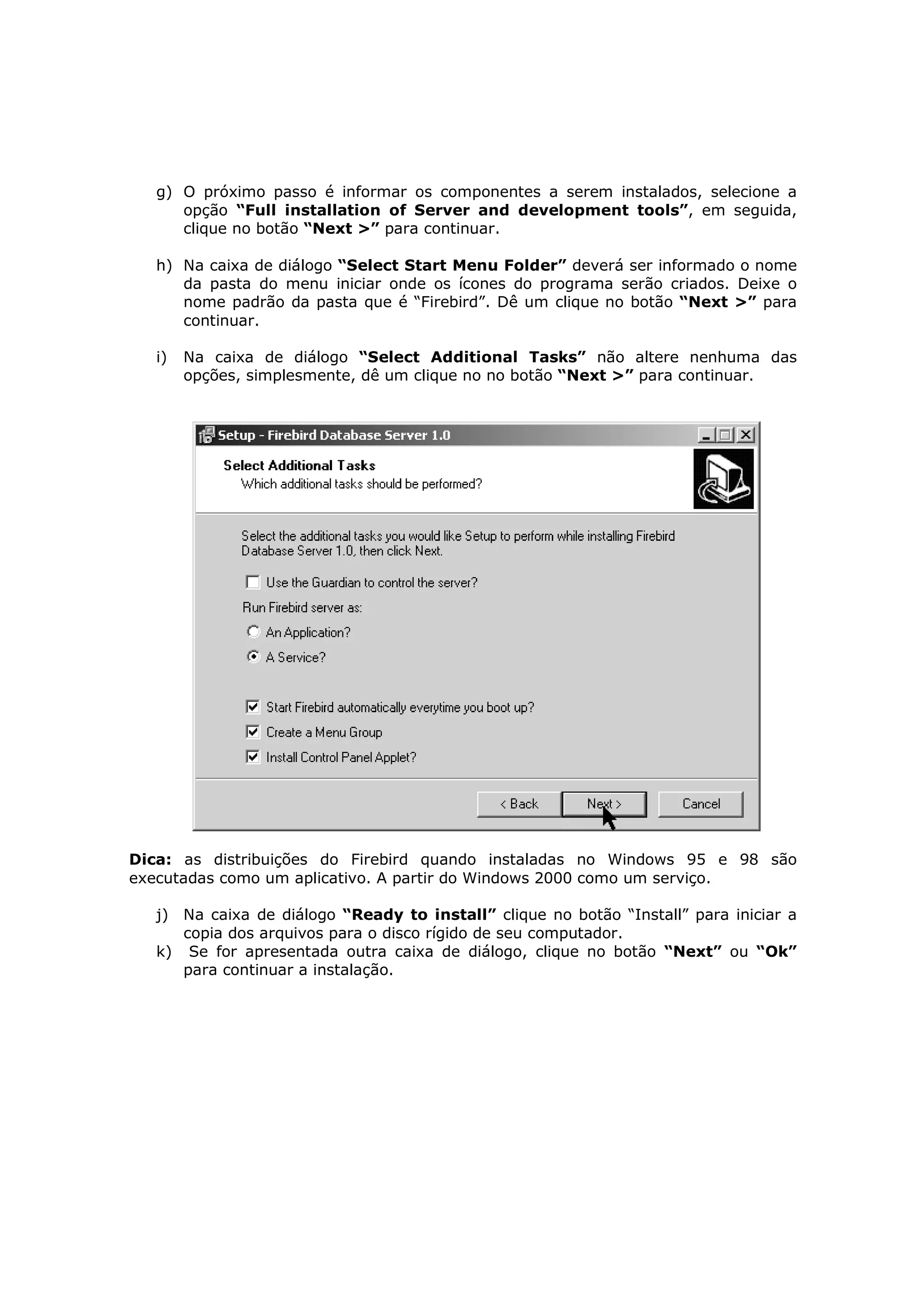g) O próximo passo é informar os componentes a serem instalados, selecione a
      opção “Full installation of Server and development tools”, em seguida,
      clique no botão “Next >” para continuar.

   h) Na caixa de diálogo “Select Start Menu Folder” deverá ser informado o nome
      da pasta do menu iniciar onde os ícones do programa serão criados. Deixe o
      nome padrão da pasta que é “Firebird”. Dê um clique no botão “Next >” para
      continuar.

   i)   Na caixa de diálogo “Select Additional Tasks” não altere nenhuma das
        opções, simplesmente, dê um clique no no botão “Next >” para continuar.




Dica: as distribuições do Firebird quando instaladas no Windows 95 e 98 são
executadas como um aplicativo. A partir do Windows 2000 como um serviço.

   j) Na caixa de diálogo “Ready to install” clique no botão “Install” para iniciar a
      copia dos arquivos para o disco rígido de seu computador.
   k) Se for apresentada outra caixa de diálogo, clique no botão “Next” ou “Ok”
      para continuar a instalação.
 