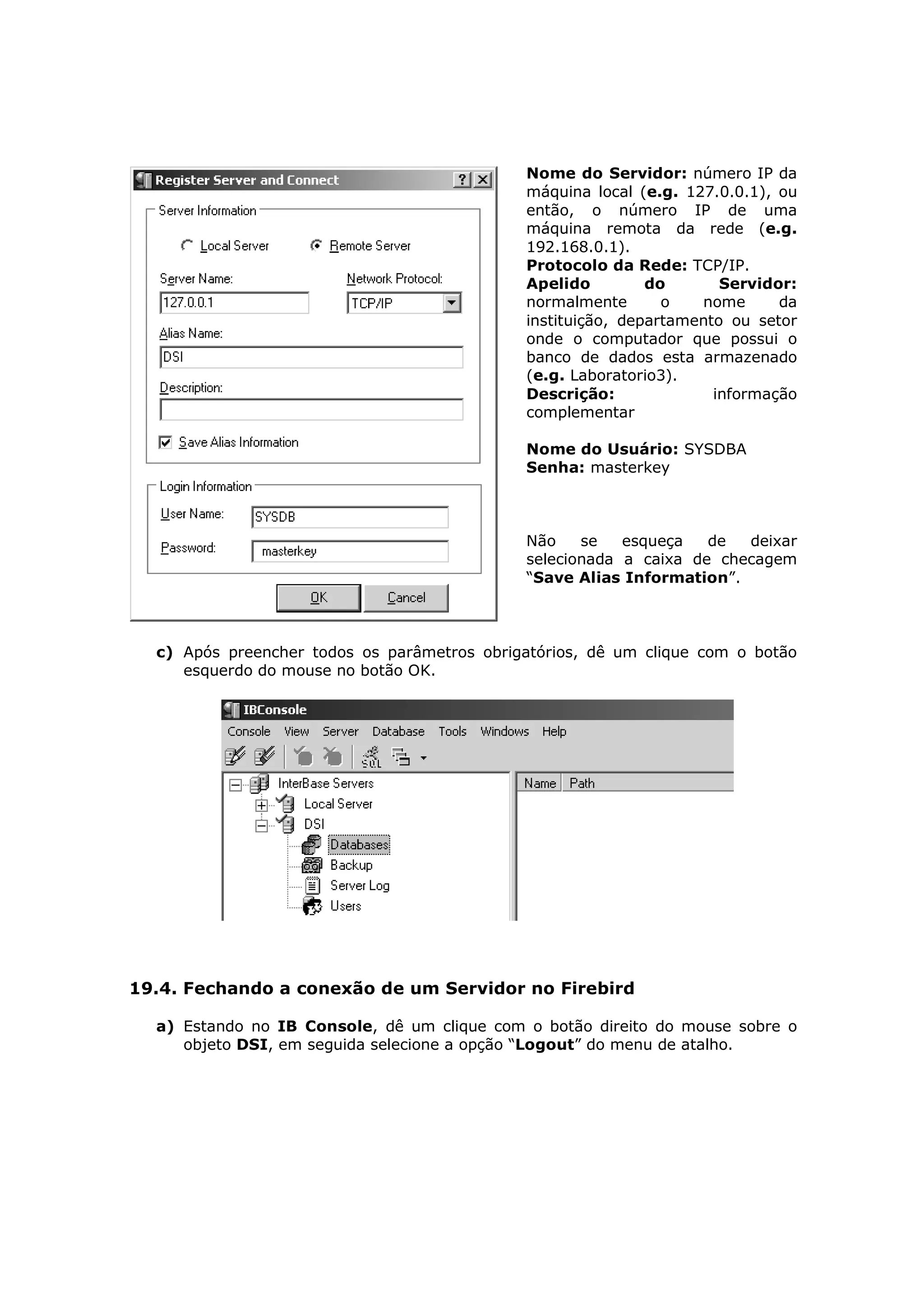 Nome do Servidor: número IP da
                                             máquina local (e.g. 127.0.0.1), ou
                                             então, o número IP de uma
                                             máquina remota da rede (e.g.
                                             192.168.0.1).
                                             Protocolo da Rede: TCP/IP.
                                             Apelido         do       Servidor:
                                             normalmente       o   nome      da
                                             instituição, departamento ou setor
                                             onde o computador que possui o
                                             banco de dados esta armazenado
                                             (e.g. Laboratorio3).
                                             Descrição:              informação
                                             complementar

                                             Nome do Usuário: SYSDBA
                                             Senha: masterkey



                                             Não    se   esqueça   de  deixar
                                             selecionada a caixa de checagem
                                             “Save Alias Information”.



  c) Após preencher todos os parâmetros obrigatórios, dê um clique com o botão
     esquerdo do mouse no botão OK.




19.4. Fechando a conexão de um Servidor no Firebird

  a) Estando no IB Console, dê um clique com o botão direito do mouse sobre o
     objeto DSI, em seguida selecione a opção “Logout” do menu de atalho.
 