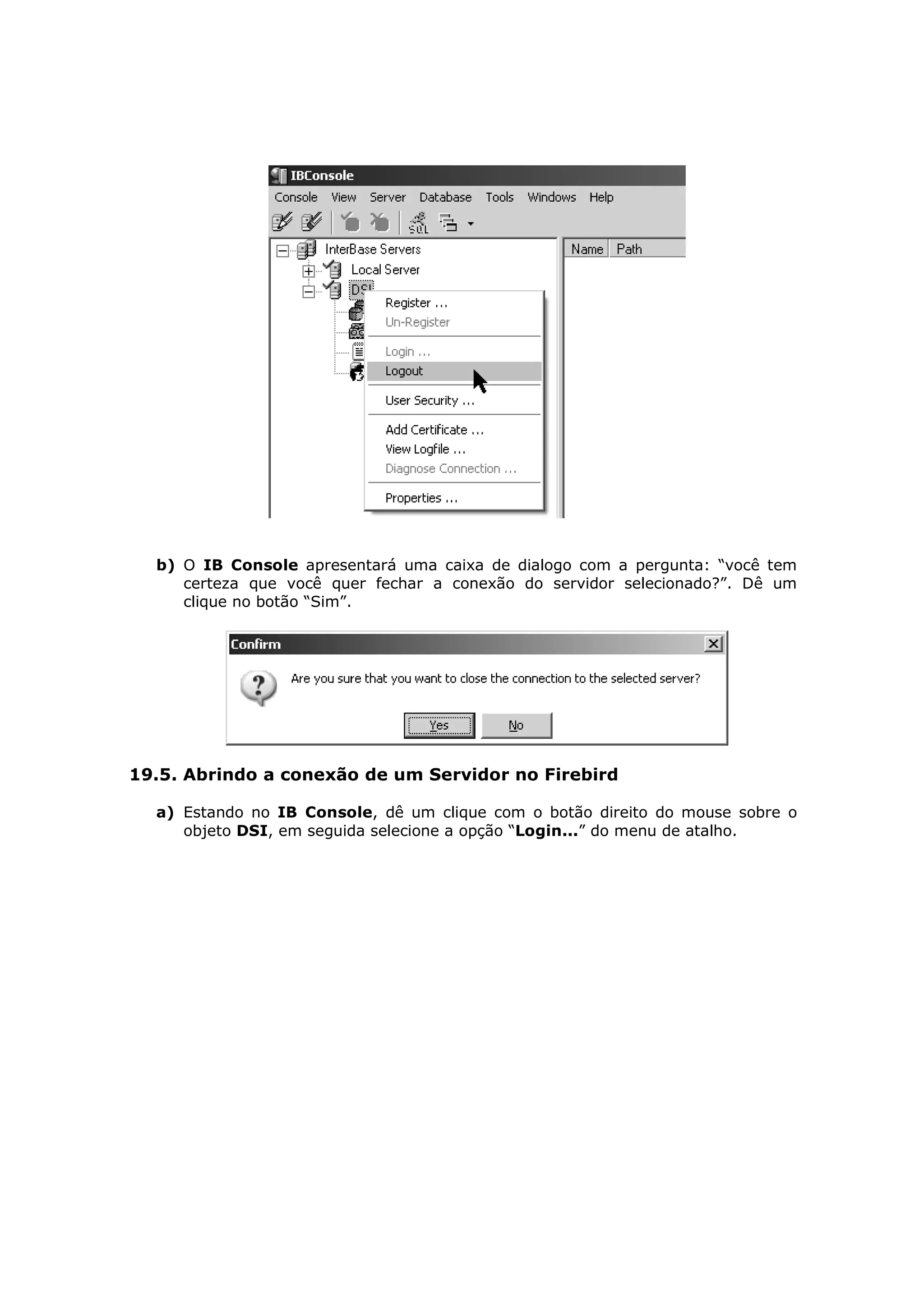 b) O IB Console apresentará uma caixa de dialogo com a pergunta: “você tem
     certeza que você quer fechar a conexão do servidor selecionado?”. Dê um
     clique no botão “Sim”.




19.5. Abrindo a conexão de um Servidor no Firebird

  a) Estando no IB Console, dê um clique com o botão direito do mouse sobre o
     objeto DSI, em seguida selecione a opção “Login...” do menu de atalho.
 