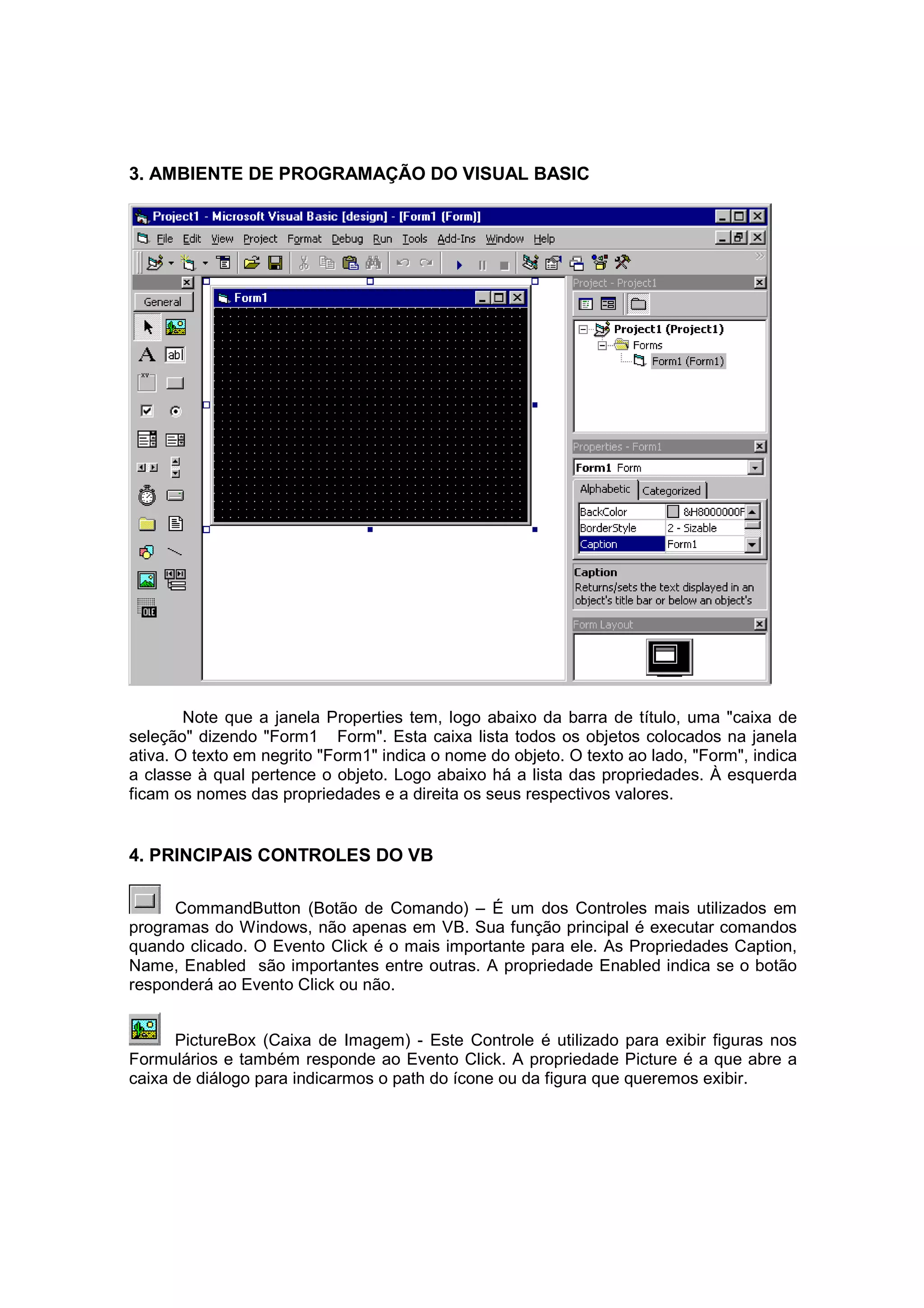 3. AMBIENTE DE PROGRAMAÇÃO DO VISUAL BASIC




        Note que a janela Properties tem, logo abaixo da barra de título, uma "caixa de
seleção" dizendo "Form1 Form". Esta caixa lista todos os objetos colocados na janela
ativa. O texto em negrito "Form1" indica o nome do objeto. O texto ao lado, "Form", indica
a classe à qual pertence o objeto. Logo abaixo há a lista das propriedades. À esquerda
ficam os nomes das propriedades e a direita os seus respectivos valores.


4. PRINCIPAIS CONTROLES DO VB

      CommandButton (Botão de Comando) – É um dos Controles mais utilizados em
programas do Windows, não apenas em VB. Sua função principal é executar comandos
quando clicado. O Evento Click é o mais importante para ele. As Propriedades Caption,
Name, Enabled são importantes entre outras. A propriedade Enabled indica se o botão
responderá ao Evento Click ou não.


      PictureBox (Caixa de Imagem) - Este Controle é utilizado para exibir figuras nos
Formulários e também responde ao Evento Click. A propriedade Picture é a que abre a
caixa de diálogo para indicarmos o path do ícone ou da figura que queremos exibir.
 