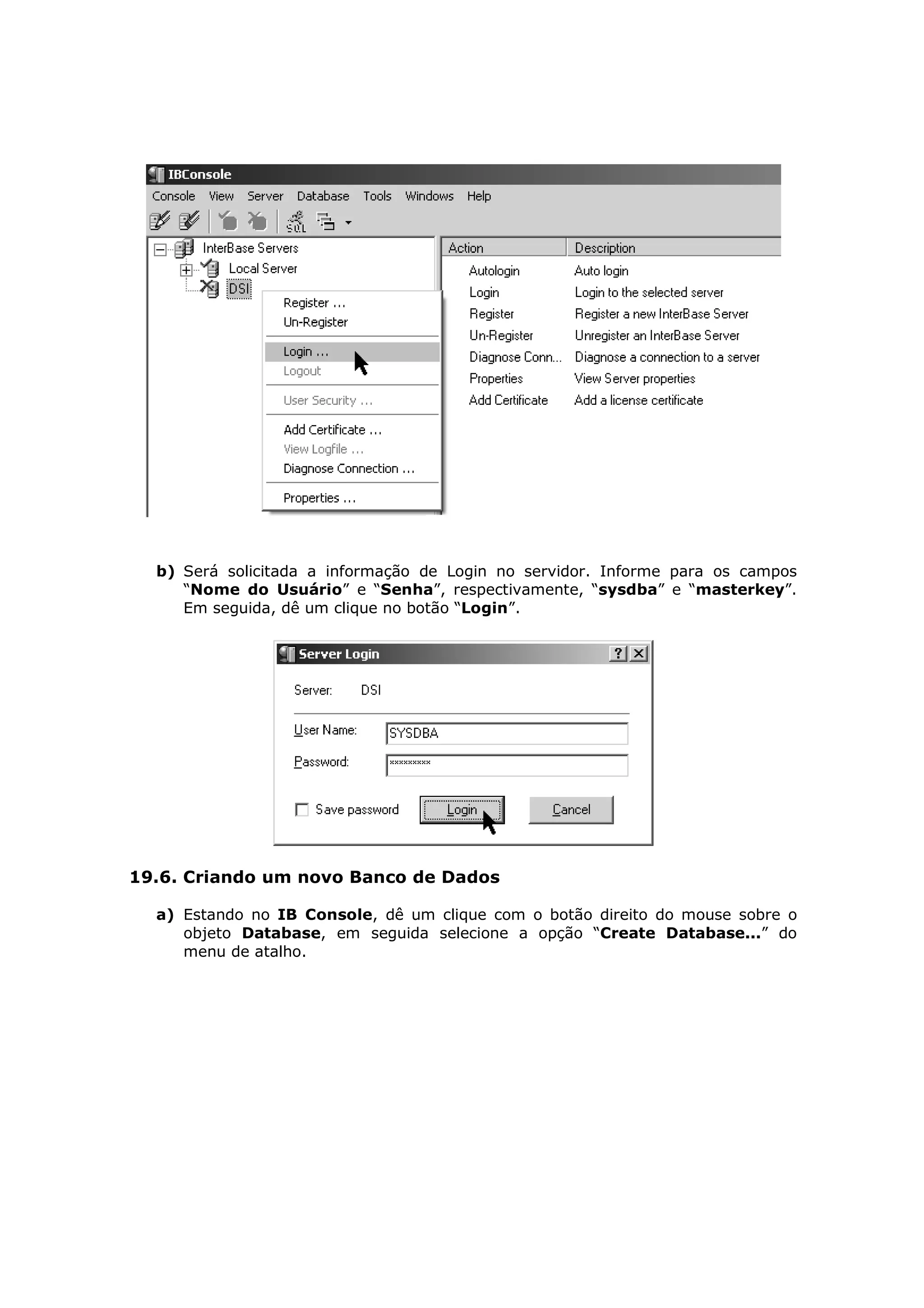 b) Será solicitada a informação de Login no servidor. Informe para os campos
     “Nome do Usuário” e “Senha”, respectivamente, “sysdba” e “masterkey”.
     Em seguida, dê um clique no botão “Login”.




19.6. Criando um novo Banco de Dados

  a) Estando no IB Console, dê um clique com o botão direito do mouse sobre o
     objeto Database, em seguida selecione a opção “Create Database...” do
     menu de atalho.
 