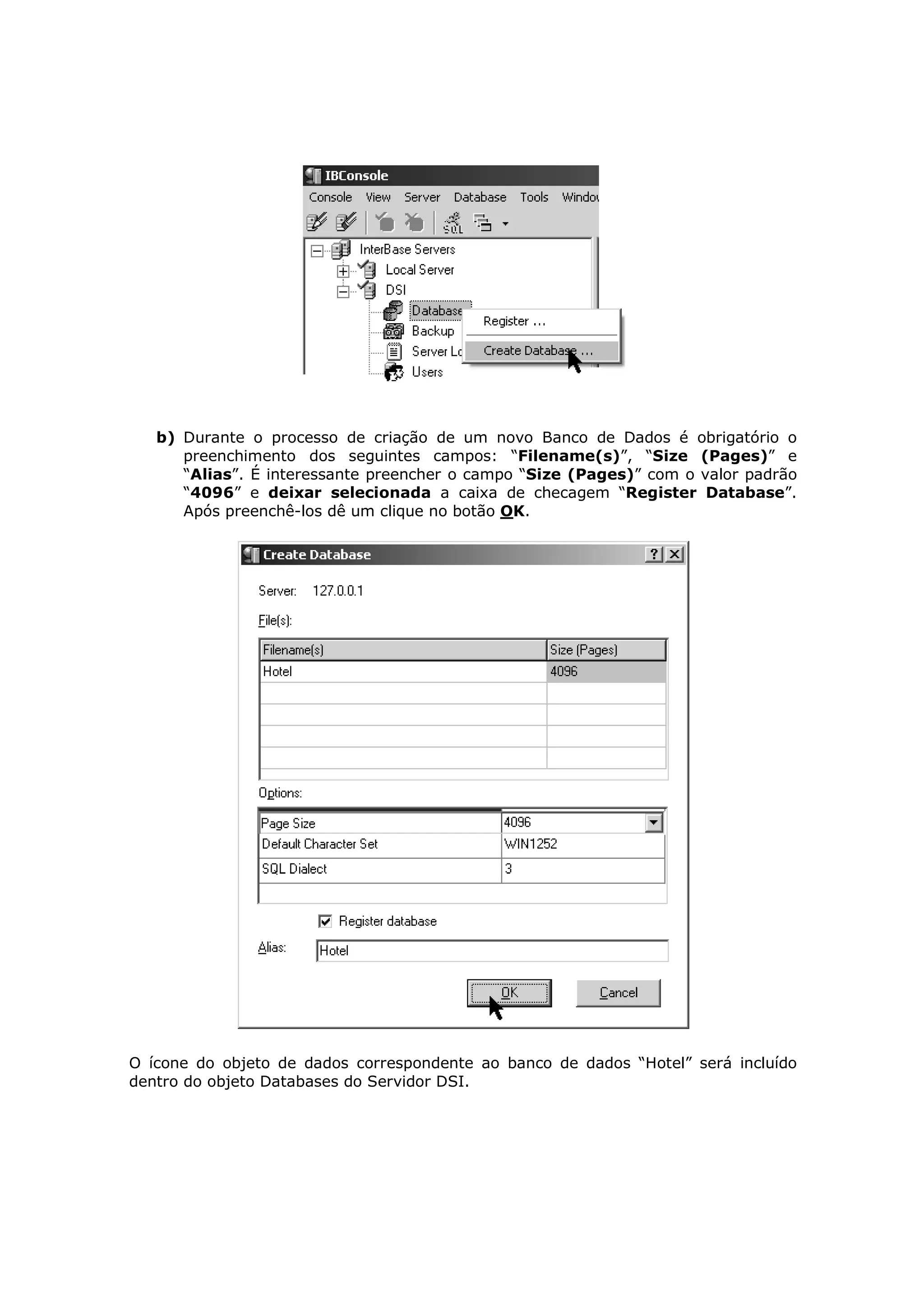 b) Durante o processo de criação de um novo Banco de Dados é obrigatório o
      preenchimento dos seguintes campos: “Filename(s)”, “Size (Pages)” e
      “Alias”. É interessante preencher o campo “Size (Pages)” com o valor padrão
      “4096” e deixar selecionada a caixa de checagem “Register Database”.
      Após preenchê-los dê um clique no botão OK.




O ícone do objeto de dados correspondente ao banco de dados “Hotel” será incluído
dentro do objeto Databases do Servidor DSI.
 