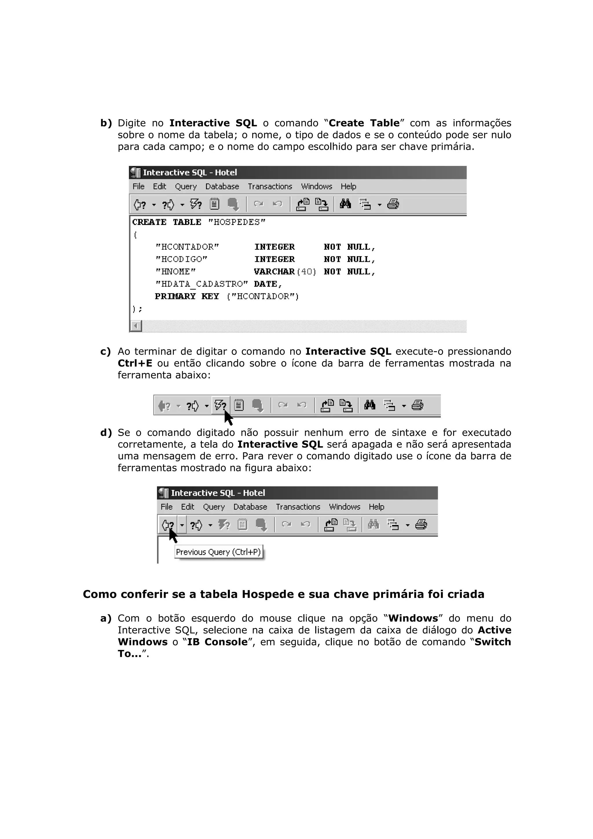 b) Digite no Interactive SQL o comando “Create Table” com as informações
     sobre o nome da tabela; o nome, o tipo de dados e se o conteúdo pode ser nulo
     para cada campo; e o nome do campo escolhido para ser chave primária.




  c) Ao terminar de digitar o comando no Interactive SQL execute-o pressionando
     Ctrl+E ou então clicando sobre o ícone da barra de ferramentas mostrada na
     ferramenta abaixo:




  d) Se o comando digitado não possuir nenhum erro de sintaxe e for executado
     corretamente, a tela do Interactive SQL será apagada e não será apresentada
     uma mensagem de erro. Para rever o comando digitado use o ícone da barra de
     ferramentas mostrado na figura abaixo:




Como conferir se a tabela Hospede e sua chave primária foi criada

  a) Com o botão esquerdo do mouse clique na opção “Windows” do menu do
     Interactive SQL, selecione na caixa de listagem da caixa de diálogo do Active
     Windows o “IB Console”, em seguida, clique no botão de comando “Switch
     To...”.
 