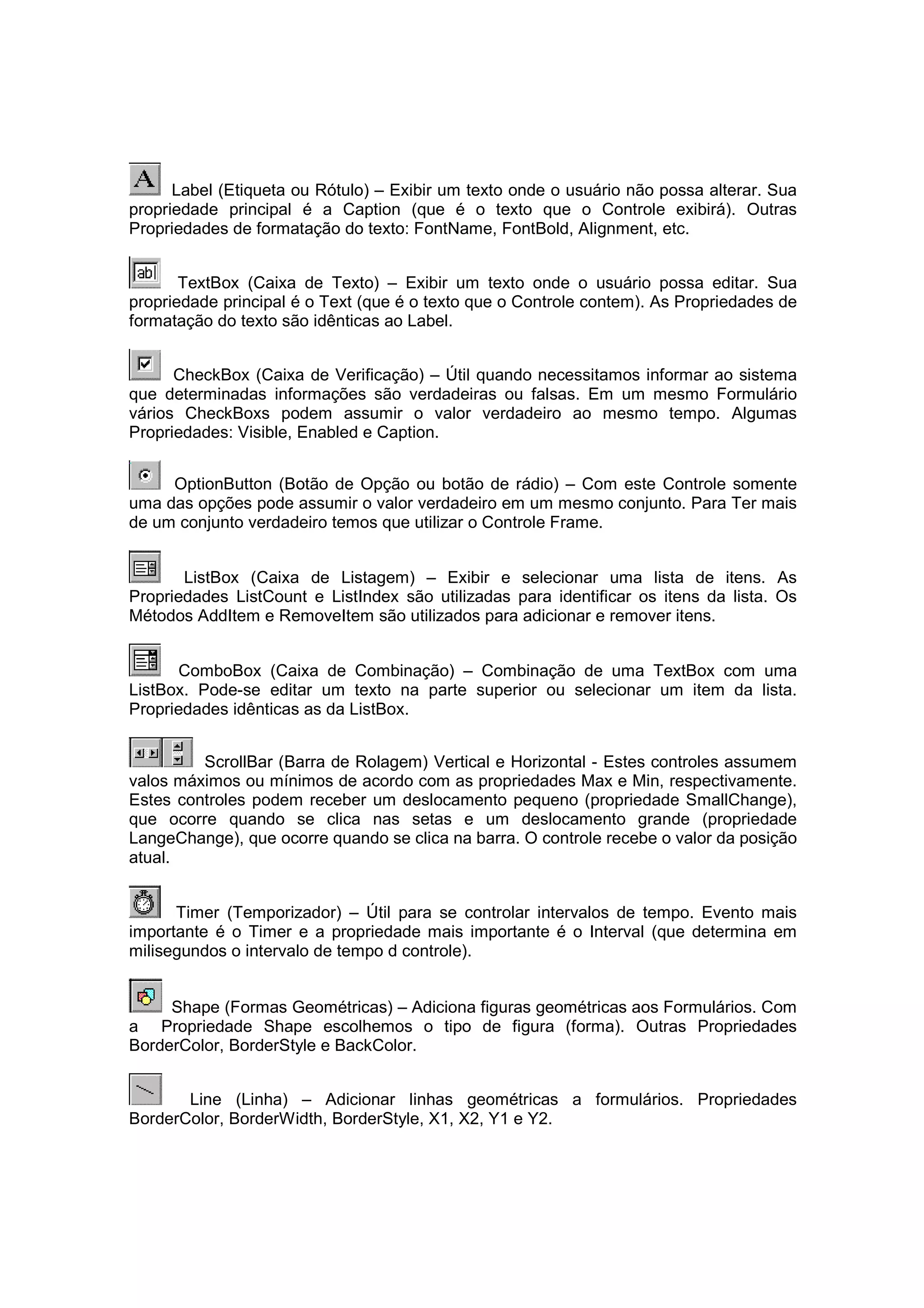 Label (Etiqueta ou Rótulo) – Exibir um texto onde o usuário não possa alterar. Sua
propriedade principal é a Caption (que é o texto que o Controle exibirá). Outras
Propriedades de formatação do texto: FontName, FontBold, Alignment, etc.


       TextBox (Caixa de Texto) – Exibir um texto onde o usuário possa editar. Sua
propriedade principal é o Text (que é o texto que o Controle contem). As Propriedades de
formatação do texto são idênticas ao Label.


      CheckBox (Caixa de Verificação) – Útil quando necessitamos informar ao sistema
que determinadas informações são verdadeiras ou falsas. Em um mesmo Formulário
vários CheckBoxs podem assumir o valor verdadeiro ao mesmo tempo. Algumas
Propriedades: Visible, Enabled e Caption.


     OptionButton (Botão de Opção ou botão de rádio) – Com este Controle somente
uma das opções pode assumir o valor verdadeiro em um mesmo conjunto. Para Ter mais
de um conjunto verdadeiro temos que utilizar o Controle Frame.


       ListBox (Caixa de Listagem) – Exibir e selecionar uma lista de itens. As
Propriedades ListCount e ListIndex são utilizadas para identificar os itens da lista. Os
Métodos AddItem e RemoveItem são utilizados para adicionar e remover itens.


      ComboBox (Caixa de Combinação) – Combinação de uma TextBox com uma
ListBox. Pode-se editar um texto na parte superior ou selecionar um item da lista.
Propriedades idênticas as da ListBox.


         ScrollBar (Barra de Rolagem) Vertical e Horizontal - Estes controles assumem
valos máximos ou mínimos de acordo com as propriedades Max e Min, respectivamente.
Estes controles podem receber um deslocamento pequeno (propriedade SmallChange),
que ocorre quando se clica nas setas e um deslocamento grande (propriedade
LangeChange), que ocorre quando se clica na barra. O controle recebe o valor da posição
atual.


      Timer (Temporizador) – Útil para se controlar intervalos de tempo. Evento mais
importante é o Timer e a propriedade mais importante é o Interval (que determina em
milisegundos o intervalo de tempo d controle).


     Shape (Formas Geométricas) – Adiciona figuras geométricas aos Formulários. Com
a Propriedade Shape escolhemos o tipo de figura (forma). Outras Propriedades
BorderColor, BorderStyle e BackColor.


       Line (Linha) – Adicionar linhas geométricas a formulários. Propriedades
BorderColor, BorderWidth, BorderStyle, X1, X2, Y1 e Y2.
 