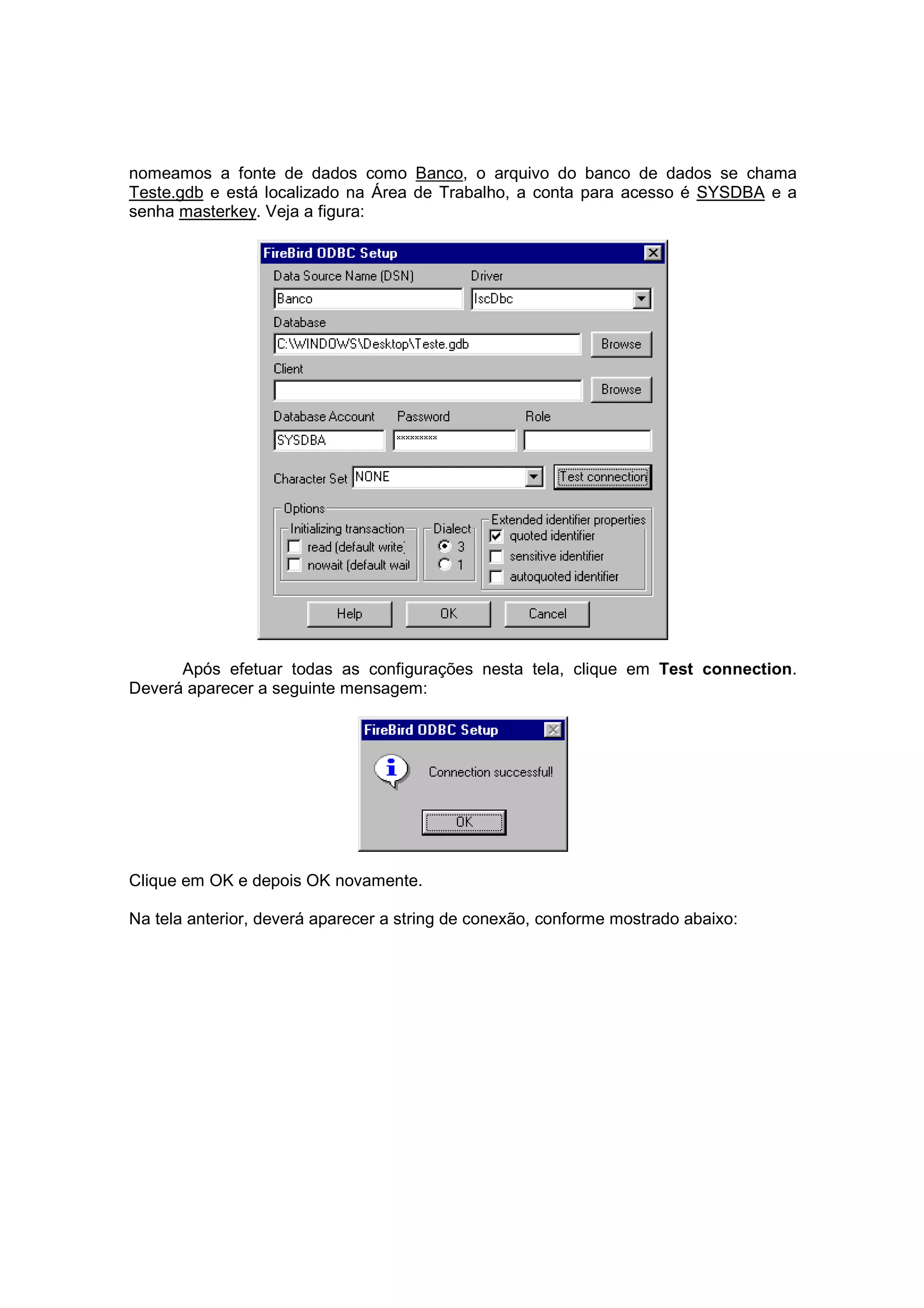 nomeamos a fonte de dados como Banco, o arquivo do banco de dados se chama
Teste.gdb e está localizado na Área de Trabalho, a conta para acesso é SYSDBA e a
senha masterkey. Veja a figura:




      Após efetuar todas as configurações nesta tela, clique em Test connection.
Deverá aparecer a seguinte mensagem:




Clique em OK e depois OK novamente.

Na tela anterior, deverá aparecer a string de conexão, conforme mostrado abaixo:
 