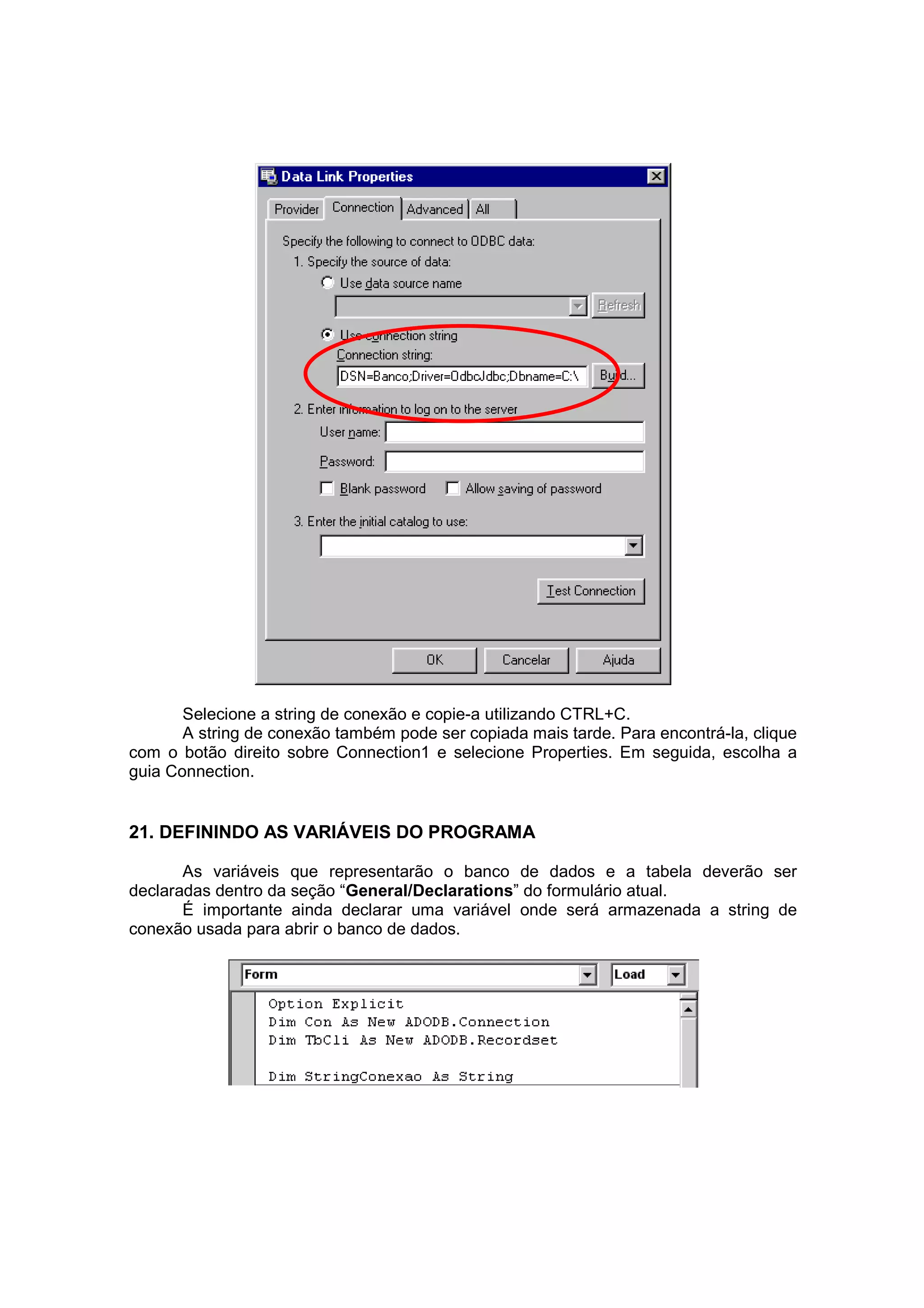 Selecione a string de conexão e copie-a utilizando CTRL+C.
       A string de conexão também pode ser copiada mais tarde. Para encontrá-la, clique
com o botão direito sobre Connection1 e selecione Properties. Em seguida, escolha a
guia Connection.


21. DEFININDO AS VARIÁVEIS DO PROGRAMA

       As variáveis que representarão o banco de dados e a tabela deverão ser
declaradas dentro da seção “General/Declarations” do formulário atual.
       É importante ainda declarar uma variável onde será armazenada a string de
conexão usada para abrir o banco de dados.
 