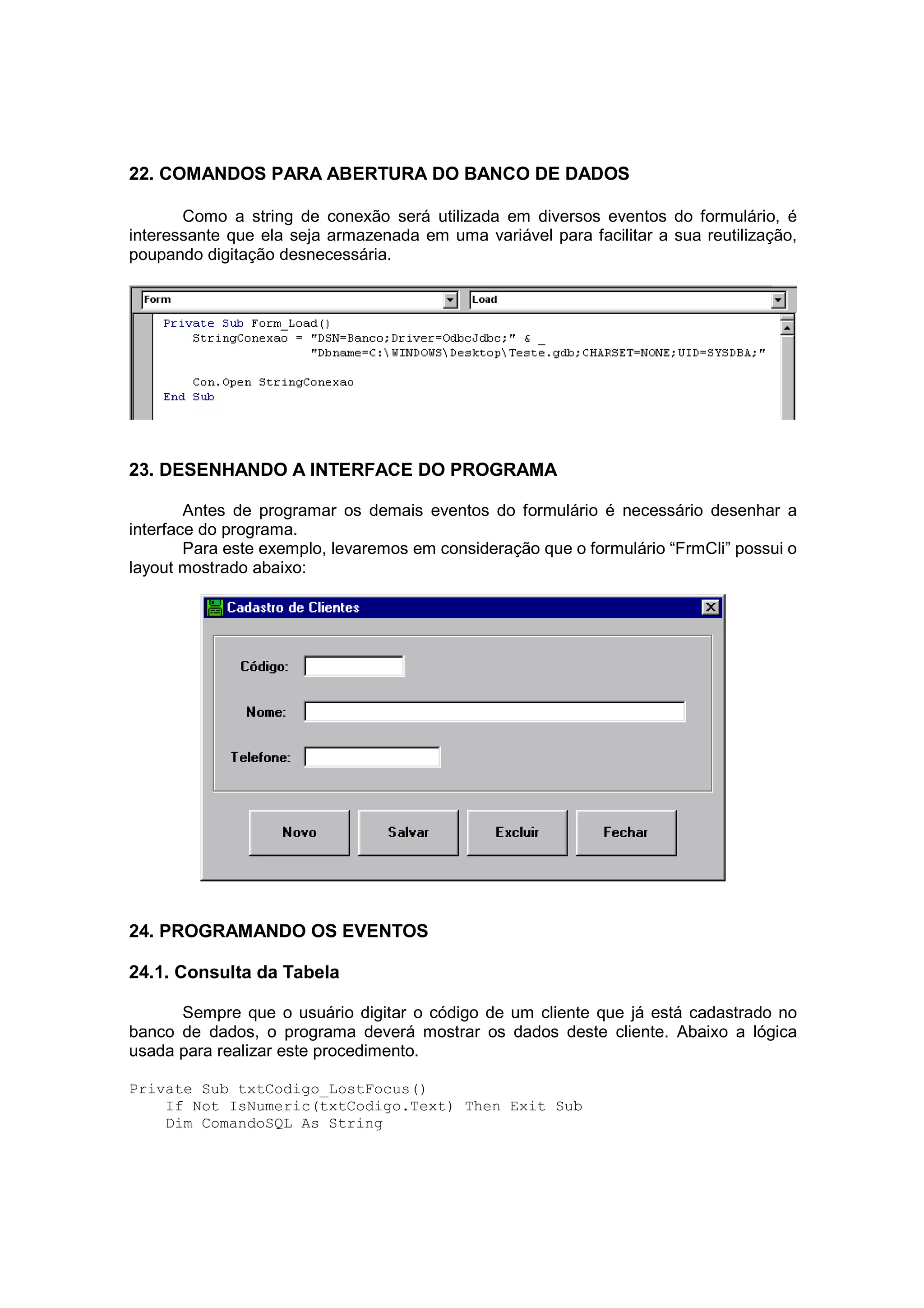 22. COMANDOS PARA ABERTURA DO BANCO DE DADOS

       Como a string de conexão será utilizada em diversos eventos do formulário, é
interessante que ela seja armazenada em uma variável para facilitar a sua reutilização,
poupando digitação desnecessária.




23. DESENHANDO A INTERFACE DO PROGRAMA

        Antes de programar os demais eventos do formulário é necessário desenhar a
interface do programa.
        Para este exemplo, levaremos em consideração que o formulário “FrmCli” possui o
layout mostrado abaixo:




24. PROGRAMANDO OS EVENTOS

24.1. Consulta da Tabela

      Sempre que o usuário digitar o código de um cliente que já está cadastrado no
banco de dados, o programa deverá mostrar os dados deste cliente. Abaixo a lógica
usada para realizar este procedimento.

Private Sub txtCodigo_LostFocus()
    If Not IsNumeric(txtCodigo.Text) Then Exit Sub
    Dim ComandoSQL As String
 
