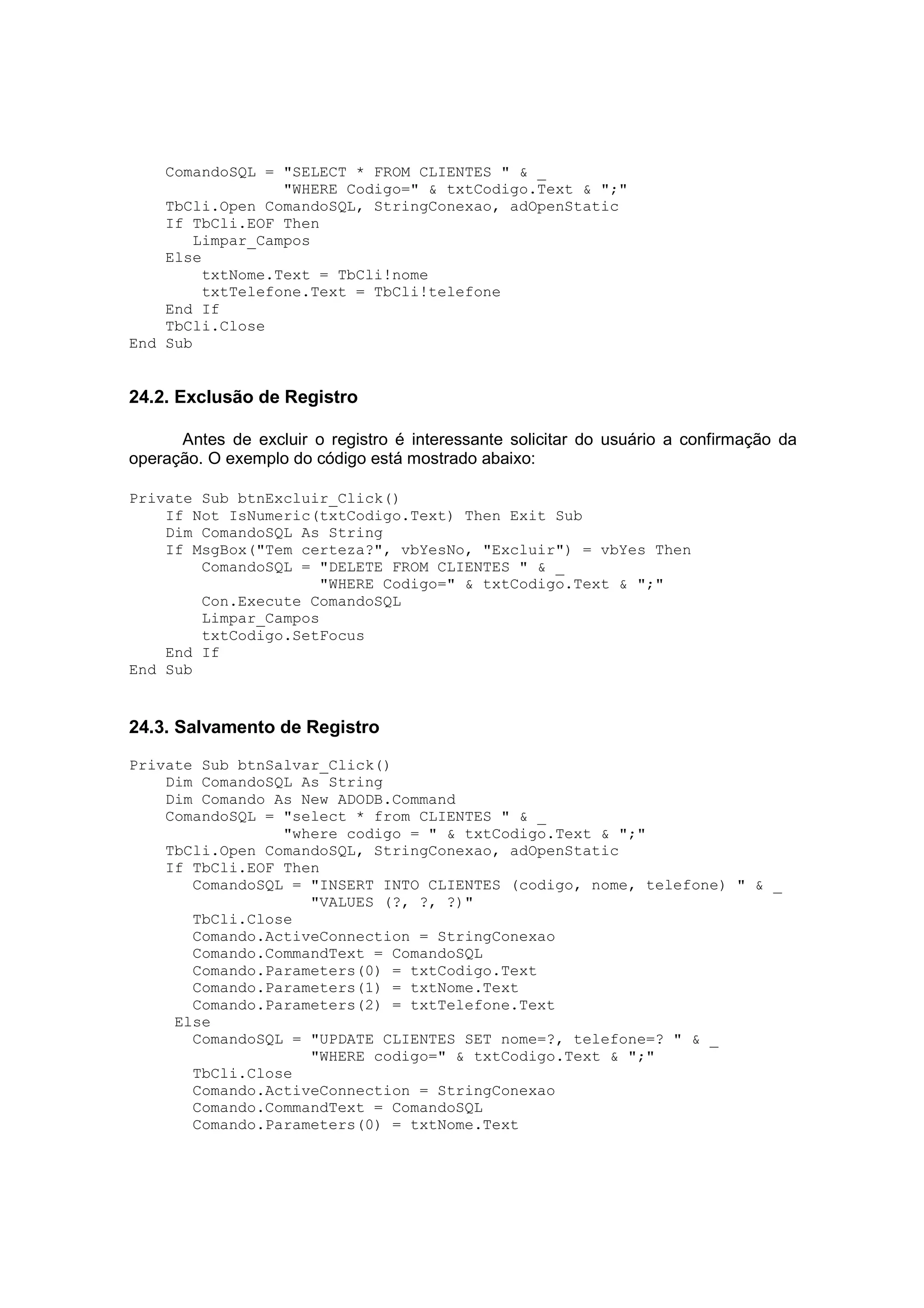 ComandoSQL = "SELECT * FROM CLIENTES " & _
                  "WHERE Codigo=" & txtCodigo.Text & ";"
    TbCli.Open ComandoSQL, StringConexao, adOpenStatic
    If TbCli.EOF Then
        Limpar_Campos
    Else
         txtNome.Text = TbCli!nome
         txtTelefone.Text = TbCli!telefone
    End If
    TbCli.Close
End Sub


24.2. Exclusão de Registro

      Antes de excluir o registro é interessante solicitar do usuário a confirmação da
operação. O exemplo do código está mostrado abaixo:

Private Sub btnExcluir_Click()
    If Not IsNumeric(txtCodigo.Text) Then Exit Sub
    Dim ComandoSQL As String
    If MsgBox("Tem certeza?", vbYesNo, "Excluir") = vbYes Then
        ComandoSQL = "DELETE FROM CLIENTES " & _
                     "WHERE Codigo=" & txtCodigo.Text & ";"
        Con.Execute ComandoSQL
        Limpar_Campos
        txtCodigo.SetFocus
    End If
End Sub


24.3. Salvamento de Registro

Private Sub btnSalvar_Click()
    Dim ComandoSQL As String
    Dim Comando As New ADODB.Command
    ComandoSQL = "select * from CLIENTES " & _
                 "where codigo = " & txtCodigo.Text & ";"
    TbCli.Open ComandoSQL, StringConexao, adOpenStatic
    If TbCli.EOF Then
       ComandoSQL = "INSERT INTO CLIENTES (codigo, nome, telefone) " & _
                    "VALUES (?, ?, ?)"
       TbCli.Close
       Comando.ActiveConnection = StringConexao
       Comando.CommandText = ComandoSQL
       Comando.Parameters(0) = txtCodigo.Text
       Comando.Parameters(1) = txtNome.Text
       Comando.Parameters(2) = txtTelefone.Text
     Else
       ComandoSQL = "UPDATE CLIENTES SET nome=?, telefone=? " & _
                    "WHERE codigo=" & txtCodigo.Text & ";"
       TbCli.Close
       Comando.ActiveConnection = StringConexao
       Comando.CommandText = ComandoSQL
       Comando.Parameters(0) = txtNome.Text
 