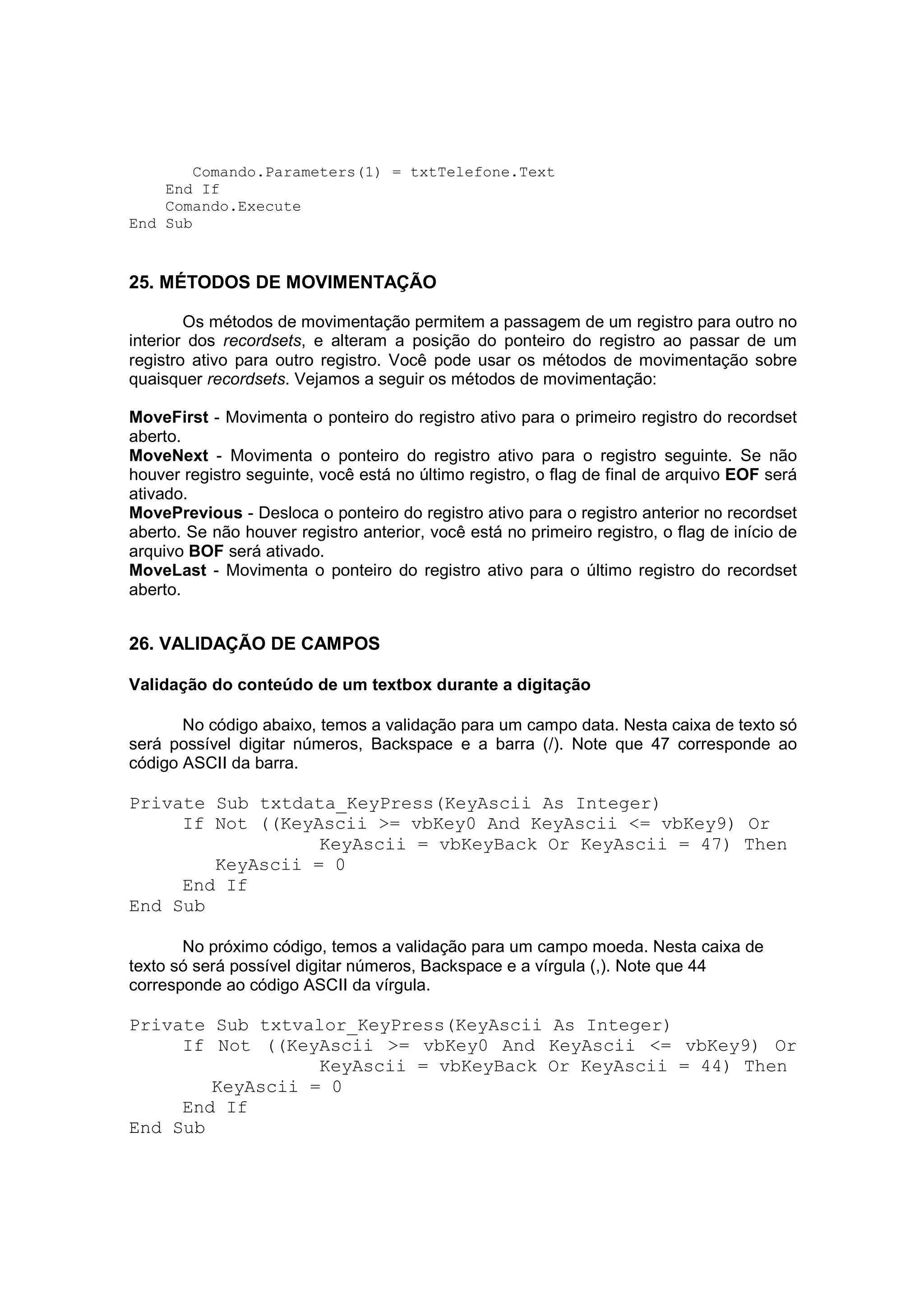 Comando.Parameters(1) = txtTelefone.Text
    End If
    Comando.Execute
End Sub



25. MÉTODOS DE MOVIMENTAÇÃO

        Os métodos de movimentação permitem a passagem de um registro para outro no
interior dos recordsets, e alteram a posição do ponteiro do registro ao passar de um
registro ativo para outro registro. Você pode usar os métodos de movimentação sobre
quaisquer recordsets. Vejamos a seguir os métodos de movimentação:

MoveFirst - Movimenta o ponteiro do registro ativo para o primeiro registro do recordset
aberto.
MoveNext - Movimenta o ponteiro do registro ativo para o registro seguinte. Se não
houver registro seguinte, você está no último registro, o flag de final de arquivo EOF será
ativado.
MovePrevious - Desloca o ponteiro do registro ativo para o registro anterior no recordset
aberto. Se não houver registro anterior, você está no primeiro registro, o flag de início de
arquivo BOF será ativado.
MoveLast - Movimenta o ponteiro do registro ativo para o último registro do recordset
aberto.


26. VALIDAÇÃO DE CAMPOS

Validação do conteúdo de um textbox durante a digitação

       No código abaixo, temos a validação para um campo data. Nesta caixa de texto só
será possível digitar números, Backspace e a barra (/). Note que 47 corresponde ao
código ASCII da barra.

Private Sub txtdata_KeyPress(KeyAscii As Integer)
     If Not ((KeyAscii >= vbKey0 And KeyAscii <= vbKey9) Or
                  KeyAscii = vbKeyBack Or KeyAscii = 47) Then
        KeyAscii = 0
     End If
End Sub

       No próximo código, temos a validação para um campo moeda. Nesta caixa de
texto só será possível digitar números, Backspace e a vírgula (,). Note que 44
corresponde ao código ASCII da vírgula.

Private Sub txtvalor_KeyPress(KeyAscii As Integer)
     If Not ((KeyAscii >= vbKey0 And KeyAscii <= vbKey9) Or
                  KeyAscii = vbKeyBack Or KeyAscii = 44) Then
        KeyAscii = 0
     End If
End Sub
 