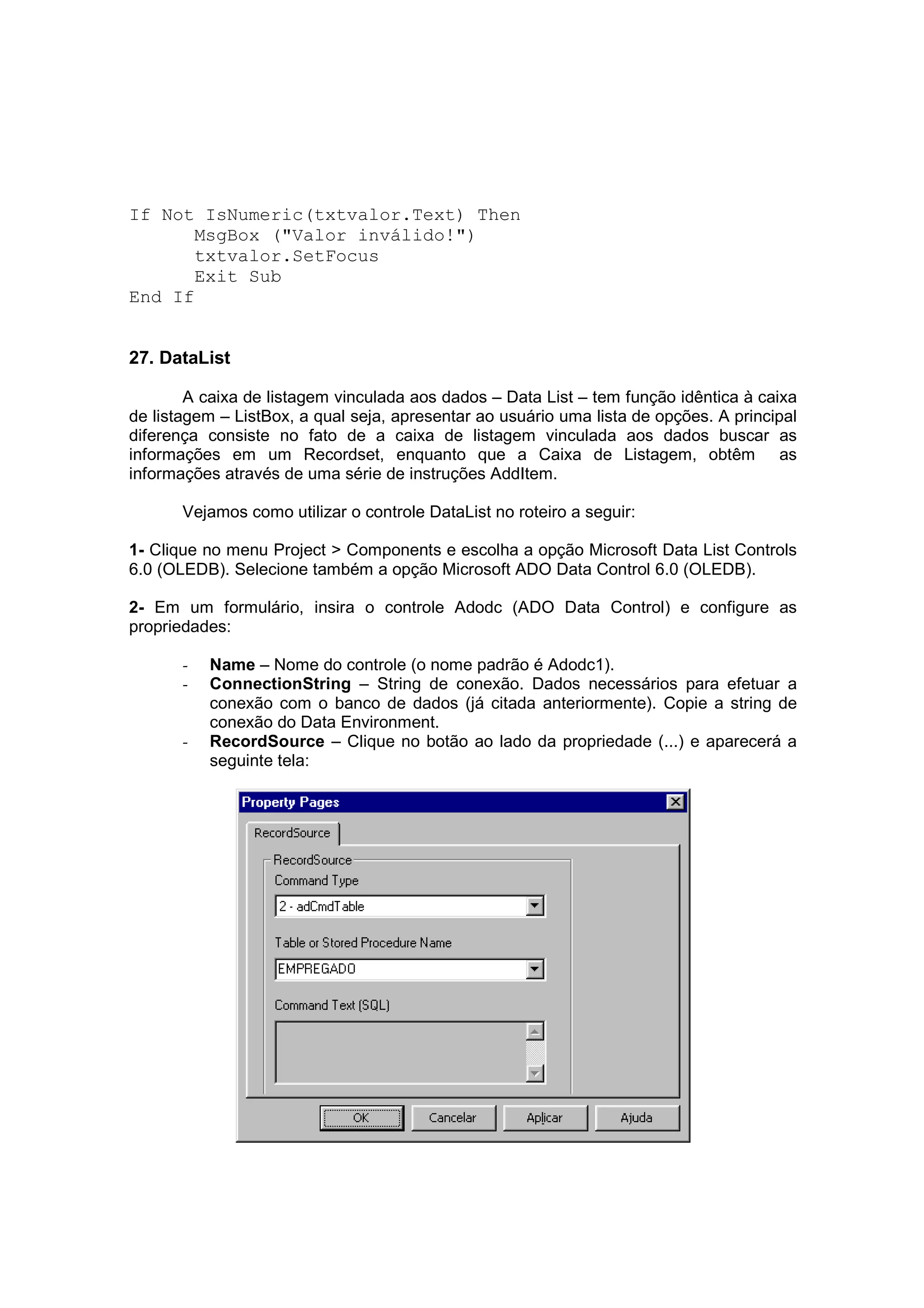 If Not IsNumeric(txtvalor.Text) Then
       MsgBox ("Valor inválido!")
       txtvalor.SetFocus
       Exit Sub
End If


27. DataList

        A caixa de listagem vinculada aos dados – Data List – tem função idêntica à caixa
de listagem – ListBox, a qual seja, apresentar ao usuário uma lista de opções. A principal
diferença consiste no fato de a caixa de listagem vinculada aos dados buscar as
informações em um Recordset, enquanto que a Caixa de Listagem, obtêm as
informações através de uma série de instruções AddItem.

       Vejamos como utilizar o controle DataList no roteiro a seguir:

1- Clique no menu Project > Components e escolha a opção Microsoft Data List Controls
6.0 (OLEDB). Selecione também a opção Microsoft ADO Data Control 6.0 (OLEDB).

2- Em um formulário, insira o controle Adodc (ADO Data Control) e configure as
propriedades:

       -   Name – Nome do controle (o nome padrão é Adodc1).
       -   ConnectionString – String de conexão. Dados necessários para efetuar a
           conexão com o banco de dados (já citada anteriormente). Copie a string de
           conexão do Data Environment.
       -   RecordSource – Clique no botão ao lado da propriedade (...) e aparecerá a
           seguinte tela:
 