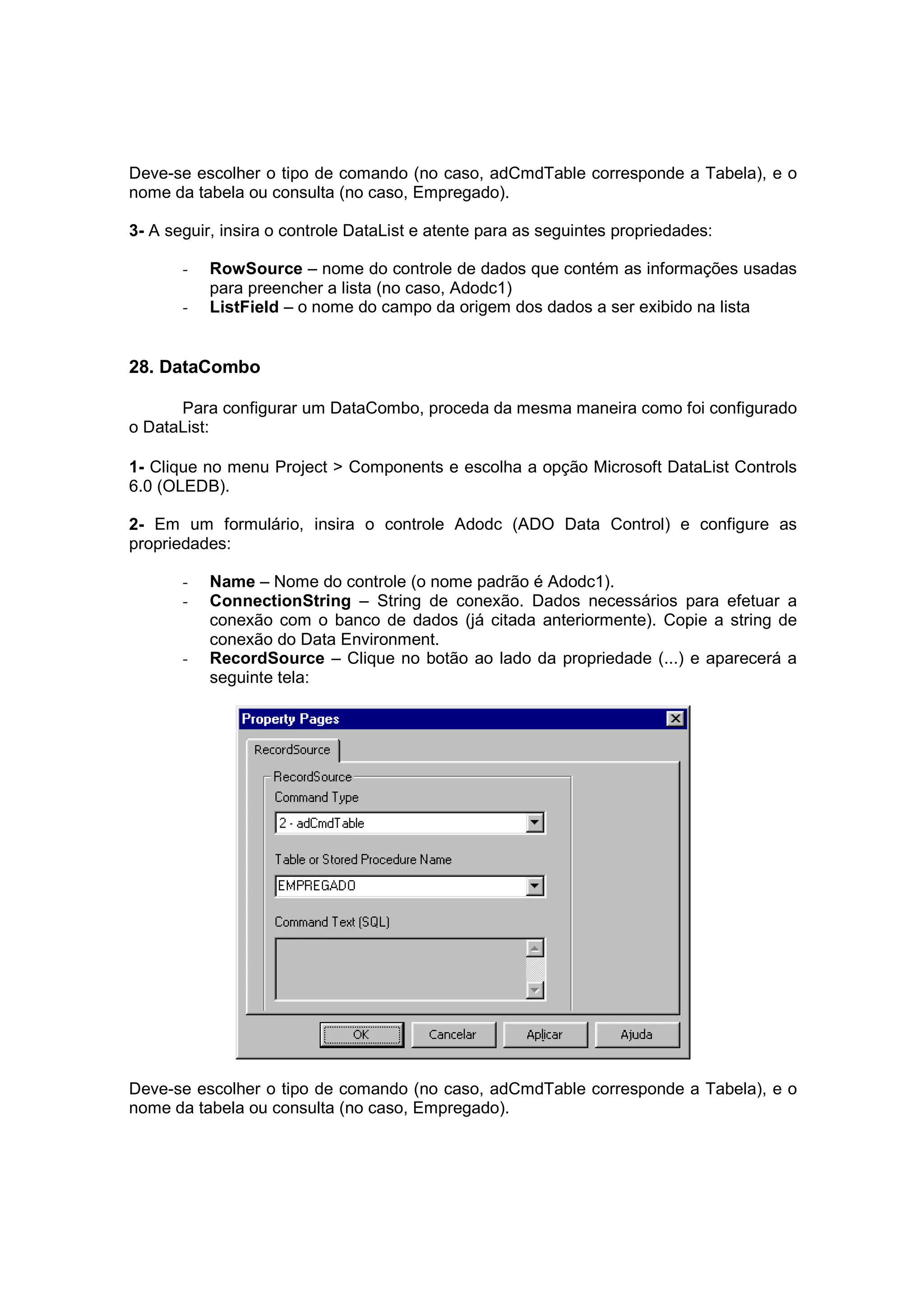 Deve-se escolher o tipo de comando (no caso, adCmdTable corresponde a Tabela), e o
nome da tabela ou consulta (no caso, Empregado).

3- A seguir, insira o controle DataList e atente para as seguintes propriedades:

       -   RowSource – nome do controle de dados que contém as informações usadas
           para preencher a lista (no caso, Adodc1)
       -   ListField – o nome do campo da origem dos dados a ser exibido na lista


28. DataCombo

      Para configurar um DataCombo, proceda da mesma maneira como foi configurado
o DataList:

1- Clique no menu Project > Components e escolha a opção Microsoft DataList Controls
6.0 (OLEDB).

2- Em um formulário, insira o controle Adodc (ADO Data Control) e configure as
propriedades:

       -   Name – Nome do controle (o nome padrão é Adodc1).
       -   ConnectionString – String de conexão. Dados necessários para efetuar a
           conexão com o banco de dados (já citada anteriormente). Copie a string de
           conexão do Data Environment.
       -   RecordSource – Clique no botão ao lado da propriedade (...) e aparecerá a
           seguinte tela:




Deve-se escolher o tipo de comando (no caso, adCmdTable corresponde a Tabela), e o
nome da tabela ou consulta (no caso, Empregado).
 