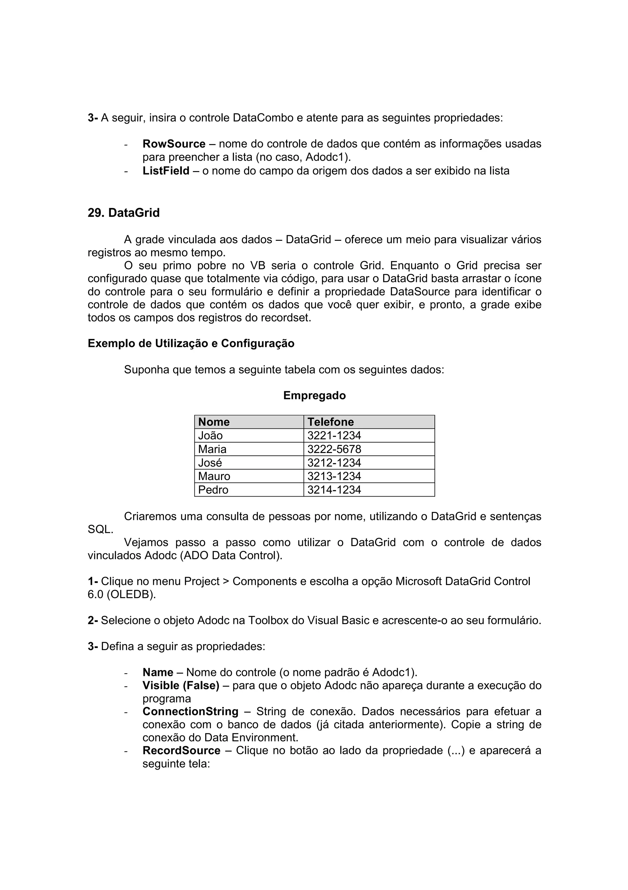 3- A seguir, insira o controle DataCombo e atente para as seguintes propriedades:

       -   RowSource – nome do controle de dados que contém as informações usadas
           para preencher a lista (no caso, Adodc1).
       -   ListField – o nome do campo da origem dos dados a ser exibido na lista


29. DataGrid

        A grade vinculada aos dados – DataGrid – oferece um meio para visualizar vários
registros ao mesmo tempo.
        O seu primo pobre no VB seria o controle Grid. Enquanto o Grid precisa ser
configurado quase que totalmente via código, para usar o DataGrid basta arrastar o ícone
do controle para o seu formulário e definir a propriedade DataSource para identificar o
controle de dados que contém os dados que você quer exibir, e pronto, a grade exibe
todos os campos dos registros do recordset.

Exemplo de Utilização e Configuração

       Suponha que temos a seguinte tabela com os seguintes dados:

                                      Empregado

                     Nome                 Telefone
                     João                 3221-1234
                     Maria                3222-5678
                     José                 3212-1234
                     Mauro                3213-1234
                     Pedro                3214-1234

       Criaremos uma consulta de pessoas por nome, utilizando o DataGrid e sentenças
SQL.
       Vejamos passo a passo como utilizar o DataGrid com o controle de dados
vinculados Adodc (ADO Data Control).

1- Clique no menu Project > Components e escolha a opção Microsoft DataGrid Control
6.0 (OLEDB).

2- Selecione o objeto Adodc na Toolbox do Visual Basic e acrescente-o ao seu formulário.

3- Defina a seguir as propriedades:

       -   Name – Nome do controle (o nome padrão é Adodc1).
       -   Visible (False) – para que o objeto Adodc não apareça durante a execução do
           programa
       -   ConnectionString – String de conexão. Dados necessários para efetuar a
           conexão com o banco de dados (já citada anteriormente). Copie a string de
           conexão do Data Environment.
       -   RecordSource – Clique no botão ao lado da propriedade (...) e aparecerá a
           seguinte tela:
 