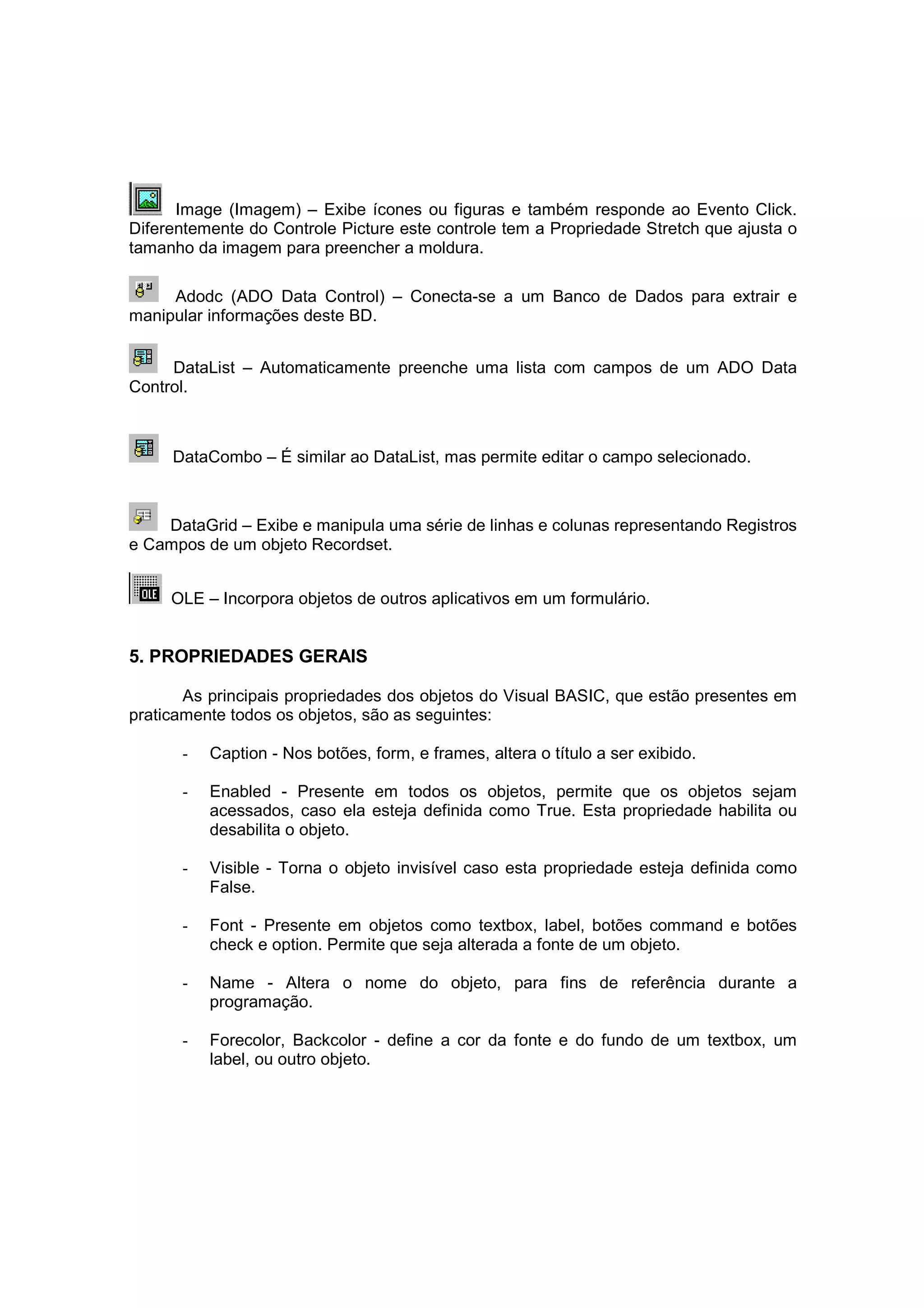 Image (Imagem) – Exibe ícones ou figuras e também responde ao Evento Click.
Diferentemente do Controle Picture este controle tem a Propriedade Stretch que ajusta o
tamanho da imagem para preencher a moldura.

     Adodc (ADO Data Control) – Conecta-se a um Banco de Dados para extrair e
manipular informações deste BD.


     DataList – Automaticamente preenche uma lista com campos de um ADO Data
Control.



     DataCombo – É similar ao DataList, mas permite editar o campo selecionado.



    DataGrid – Exibe e manipula uma série de linhas e colunas representando Registros
e Campos de um objeto Recordset.


     OLE – Incorpora objetos de outros aplicativos em um formulário.


5. PROPRIEDADES GERAIS

       As principais propriedades dos objetos do Visual BASIC, que estão presentes em
praticamente todos os objetos, são as seguintes:

      -   Caption - Nos botões, form, e frames, altera o título a ser exibido.

      -   Enabled - Presente em todos os objetos, permite que os objetos sejam
          acessados, caso ela esteja definida como True. Esta propriedade habilita ou
          desabilita o objeto.

      -   Visible - Torna o objeto invisível caso esta propriedade esteja definida como
          False.

      -   Font - Presente em objetos como textbox, label, botões command e botões
          check e option. Permite que seja alterada a fonte de um objeto.

      -   Name - Altera o nome do objeto, para fins de referência durante a
          programação.

      -   Forecolor, Backcolor - define a cor da fonte e do fundo de um textbox, um
          label, ou outro objeto.
 